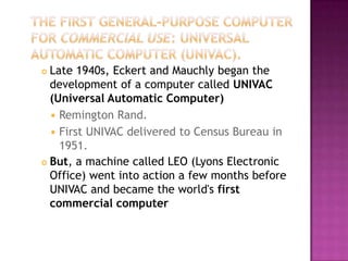 The First General-Purpose Computer for Commercial Use: Universal Automatic Computer (UNIVAC).Late 1940s, Eckert and Mauchly began the development of a computer called UNIVAC (Universal Automatic Computer)Remington Rand. First UNIVAC delivered to Census Bureau in 1951. But, a machine called LEO (Lyons Electronic Office) went into action a few months before UNIVAC and became the world's first commercial computer