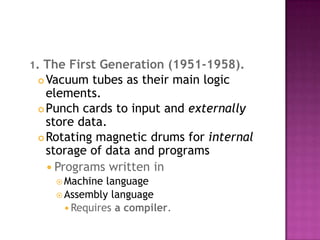 1. The First Generation (1951-1958).Vacuum tubes as their main logic elements. Punch cards to input and externally store data. Rotating magnetic drums for internal storage of data and programs Programs written in Machine language Assembly language Requires a compiler. 