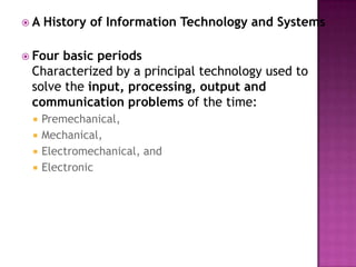A History of Information Technology and SystemsFour basic periodsCharacterized by a principal technology used to solve the input, processing, output and communication problems of the time: Premechanical, Mechanical, Electromechanical, and Electronic 