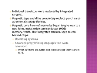 Individual transistors were replaced by integrated circuits. Magnetic tape and disks completely replace punch cards as external storage devices. Magnetic core internal memories began to give way to a new form, metal oxide semiconductor (MOS) memory, which, like integrated circuits, used silicon-backed chips. Operating systemsAdvanced programming languages like BASIC developed. Which is where Bill Gates and Microsoft got their start in 1975. 