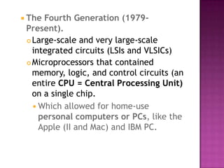 The Fourth Generation (1979- Present).Large-scale and very large-scale integrated circuits (LSIs and VLSICs) Microprocessors that contained memory, logic, and control circuits (an entire CPU = Central Processing Unit) on a single chip. Which allowed for home-use personal computers or PCs, like the Apple (II and Mac) and IBM PC. 