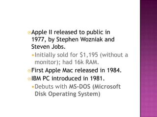Apple II released to public in 1977, by Stephen Wozniak and Steven Jobs. Initially sold for $1,195 (without a monitor); had 16k RAM. First Apple Mac released in 1984. IBM PC introduced in 1981. Debuts with MS-DOS (Microsoft Disk Operating System)