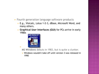 Fourth generation language software products E.g., Visicalc, Lotus 1-2-3, dBase, Microsoft Word, and many others. Graphical User Interfaces (GUI) for PCs arrive in early 1980s MS Windows debuts in 1983, but is quite a clunker. Windows wouldn't take off until version 3 was released in 1990 