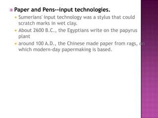 Paper and Pens--input technologies.Sumerians' input technology was a stylus that could scratch marks in wet clay. About 2600 B.C., the Egyptians write on the papyrus plant around 100 A.D., the Chinese made paper from rags, on which modern-day papermaking is based. 
