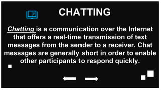 Chatting is a communication over the Internet
that offers a real-time transmission of text
messages from the sender to a receiver. Chat
messages are generally short in order to enable
other participants to respond quickly.
CHATTING
 