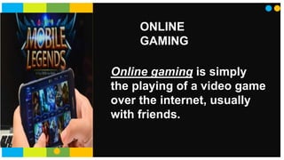 ONLINE
GAMING
Online gaming is simply
the playing of a video game
over the internet, usually
with friends.
 
