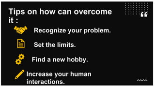 Tips on how can overcome
it :
Recognize your problem.
Set the limits.
Find a new hobby.
Increase your human
interactions.
 