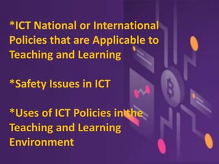 *ICT National or International
Policies that are Applicable to
Teaching and Learning
*Safety Issues in ICT
*Uses of ICT Policies in the
Teaching and Learning
Environment
 