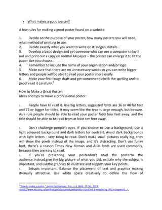 What makes a good poster?
A few rules for making a good poster found on a website:
1.
Decide on the purpose of your poster, how many posters you will need,
what method of printing to use.
2.
Decide exactly what you want to write on it: slogan, details...
3.
Develop a basic design and get someone who can use a computer to lay it
out and print out a copy on normal A4 paper – the printer can enlarge it to fit the
paper size you choose..
4.
Remember to include the name of your organisation and/or logo.
5.
Make sure that there are no unnecessary words so you can write bigger
letters and people will be able to read your poster more easily.
6.
Make your first rough draft and get someone to check the spelling and to
proof read it carefully.1
How to Make a Great Poster:
Ideas and tips to make a professional poster:
People have to read it. Use big letters, suggested fonts are 36 or 48 for text
and 72 or bigger for titles. It may seem like the type is large enough, but beware.
As a rule people should be able to read your poster from four feet away, and the
title should be able to be read from at least ten feet away.
1.

Don’t challenge people’s eyes. If you choose to use a background, use a
light coloured background and dark letters for contrast. Avoid dark backgrounds
with light letters - very tiring to read. Don’t make small pictures really big, they
will show the pixels instead of the image, and it’s distracting. Don’t use funky
font, there’s a reason Times New Roman and Arial fonts are used commonly,
because they are easy to read.
3.
If you’re presenting your posterdon't read the posterto the
audience.Instead,give the big picture of what you did, explain why the subject is
important, and usethe graphics to illustrate and support your key points.
4.
Setupis important. Balance the placement of text and graphics making
itvisually attractive. Use white space creatively to define the flow of
2.

1

"how to make a poster." poster techneques. N.p., n.d. Web. 27 Oct. 2013.
<http://www.etu.org.za/toolbox/docs/organise/webposter.htmlFind a website by URL or keyword...>.

 