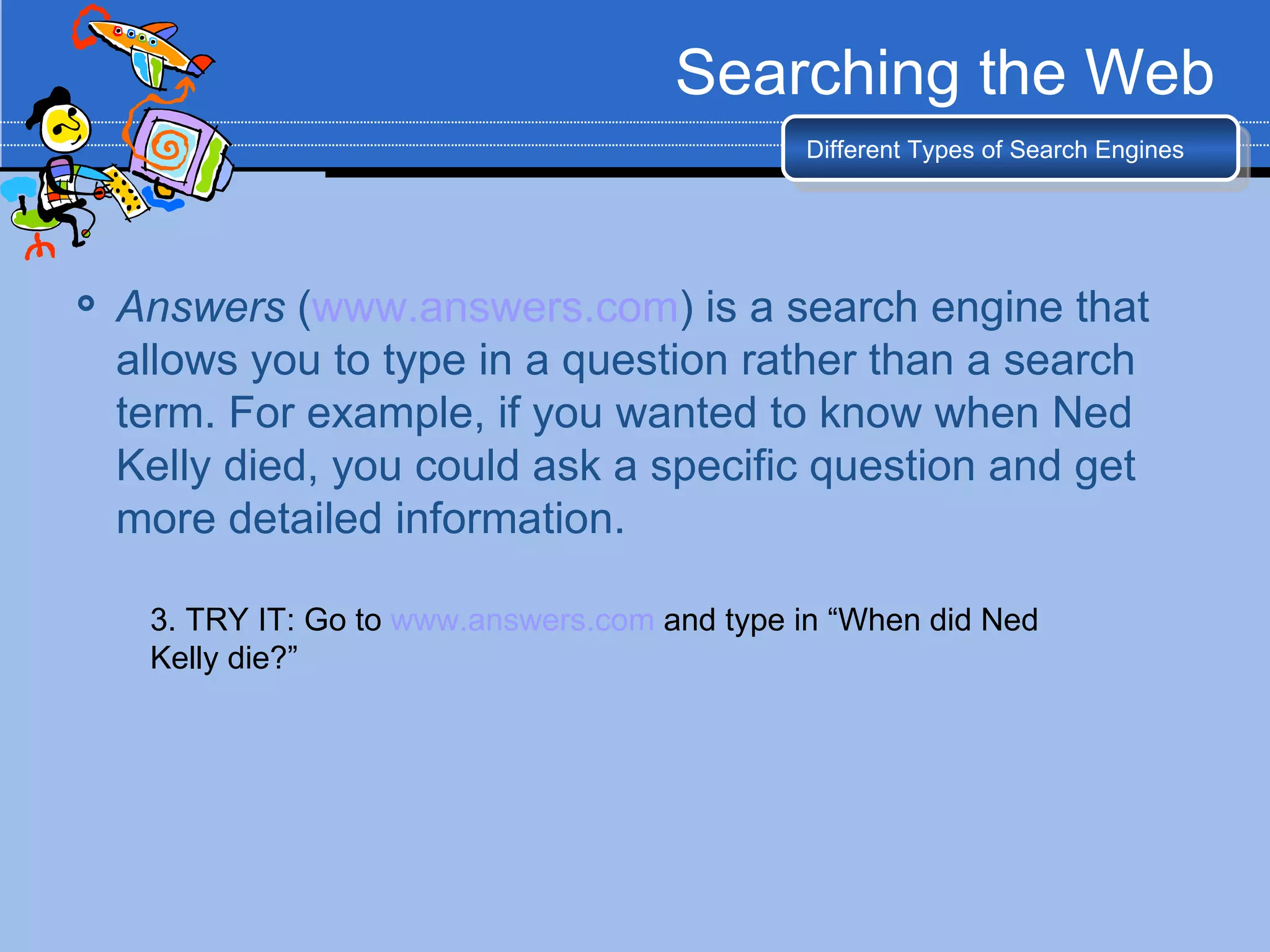 Searching the Web
                                               Different Types of Search Engines




   Answers (www.answers.com) is a search engine that
    allows you to type in a question rather than a search
    term. For example, if you wanted to know when Ned
    Kelly died, you could ask a specific question and get
    more detailed information.

     3. TRY IT: Go to www.answers.com and type in “When did Ned
     Kelly die?”
 