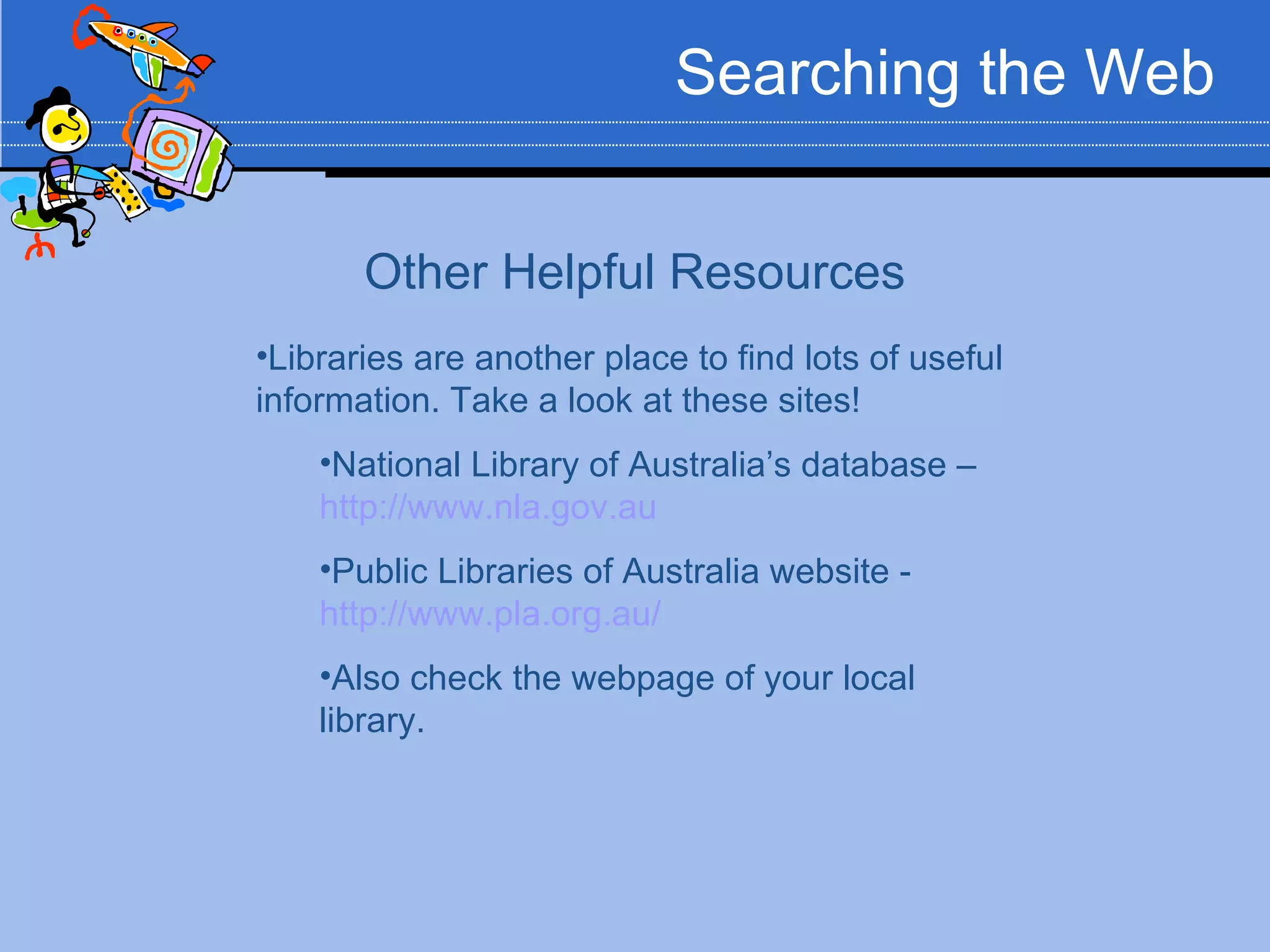Searching the Web


       Other Helpful Resources
•Libraries are another place to find lots of useful
information. Take a look at these sites!
    •National Library of Australia’s database –
    http://www.nla.gov.au
    •Public Libraries of Australia website -
    http://www.pla.org.au/
    •Also check the webpage of your local
    library.
 