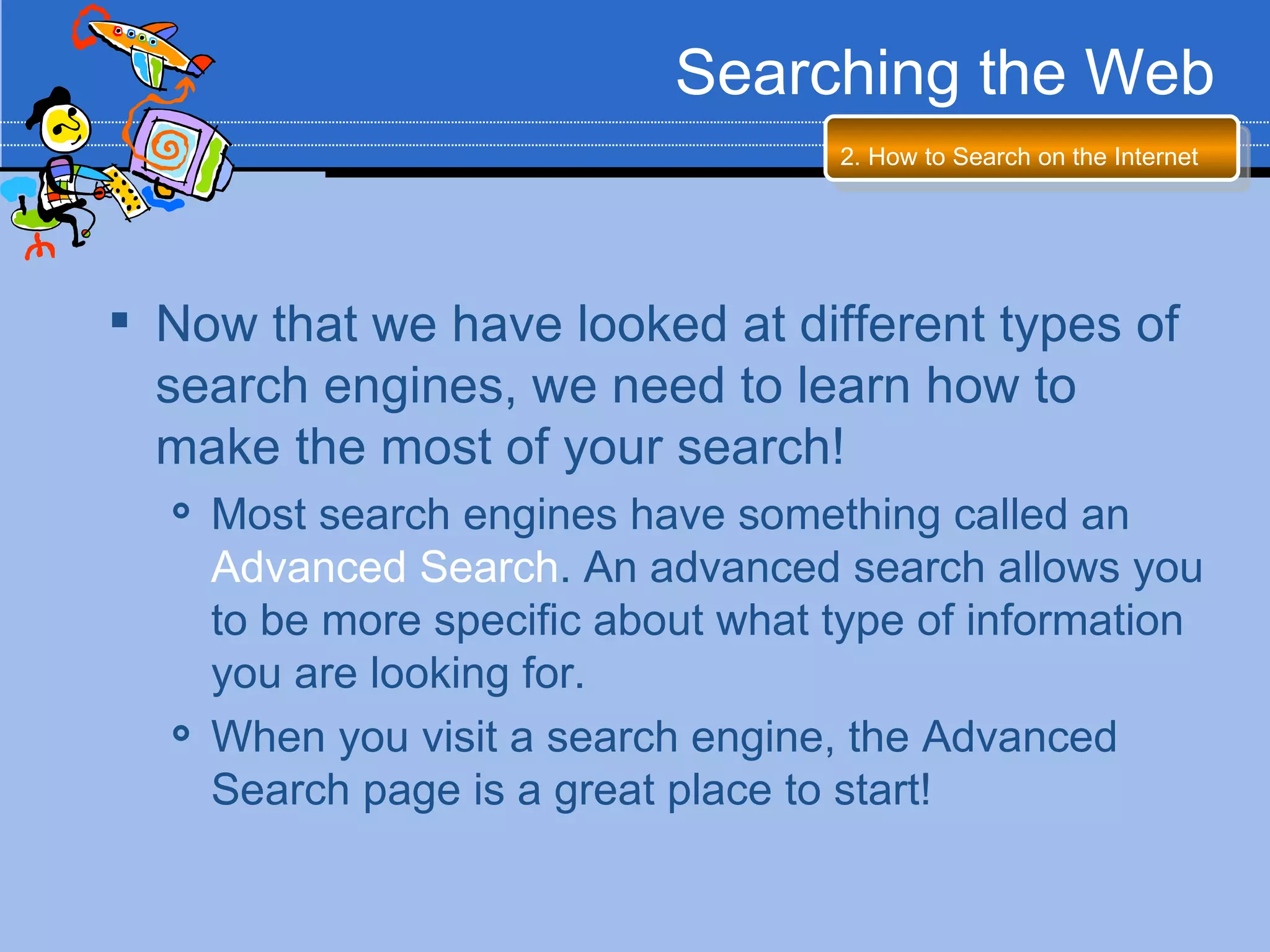 Searching the Web
                                     2. How to Search on the Internet




 Now that we have looked at different types of
  search engines, we need to learn how to
  make the most of your search!
     Most search engines have something called an
      Advanced Search. An advanced search allows you
      to be more specific about what type of information
      you are looking for.
     When you visit a search engine, the Advanced
      Search page is a great place to start!
 