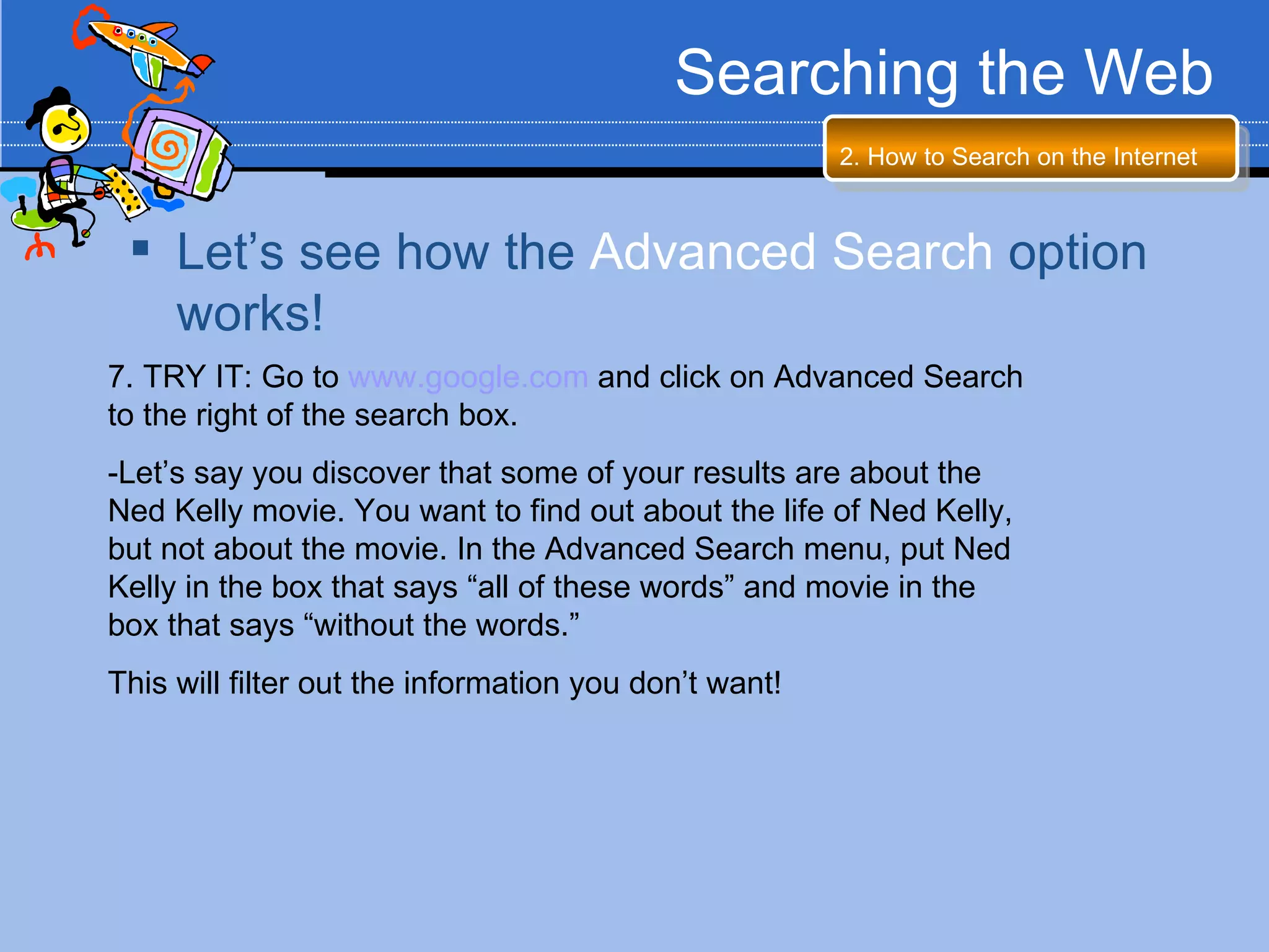 Searching the Web
                                                       2. How to Search on the Internet



  Let’s see how the Advanced Search option
   works!
7. TRY IT: Go to www.google.com and click on Advanced Search
to the right of the search box.
-Let’s say you discover that some of your results are about the
Ned Kelly movie. You want to find out about the life of Ned Kelly,
but not about the movie. In the Advanced Search menu, put Ned
Kelly in the box that says “all of these words” and movie in the
box that says “without the words.”
This will filter out the information you don’t want!
 