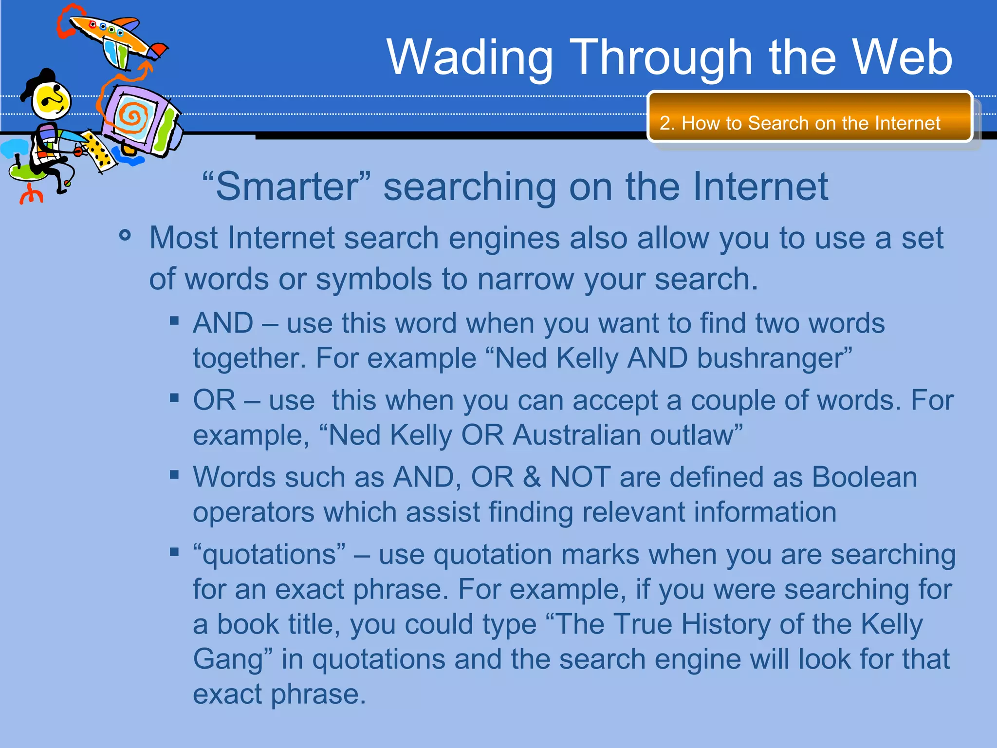 Wading Through the Web
                                           2. How to Search on the Internet


       “Smarter” searching on the Internet
   Most Internet search engines also allow you to use a set
    of words or symbols to narrow your search.
      AND – use this word when you want to find two words
       together. For example “Ned Kelly AND bushranger”
      OR – use this when you can accept a couple of words. For
       example, “Ned Kelly OR Australian outlaw”
      Words such as AND, OR & NOT are defined as Boolean
       operators which assist finding relevant information
      “quotations” – use quotation marks when you are searching
       for an exact phrase. For example, if you were searching for
       a book title, you could type “The True History of the Kelly
       Gang” in quotations and the search engine will look for that
       exact phrase.
 