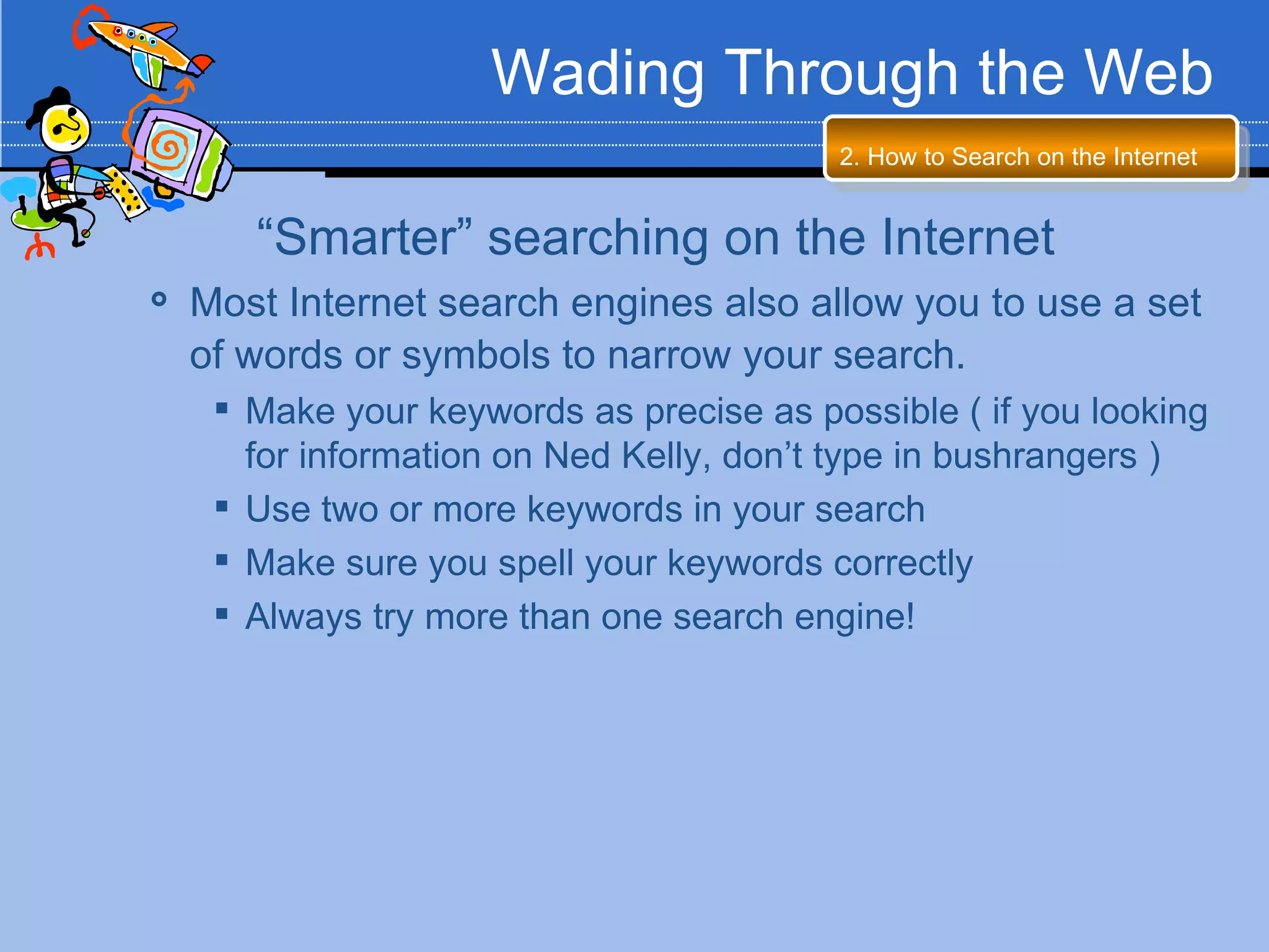 Wading Through the Web
                                          2. How to Search on the Internet


       “Smarter” searching on the Internet
   Most Internet search engines also allow you to use a set
    of words or symbols to narrow your search.
      Make your keywords as precise as possible ( if you looking
       for information on Ned Kelly, don’t type in bushrangers )
      Use two or more keywords in your search
      Make sure you spell your keywords correctly
      Always try more than one search engine!
 