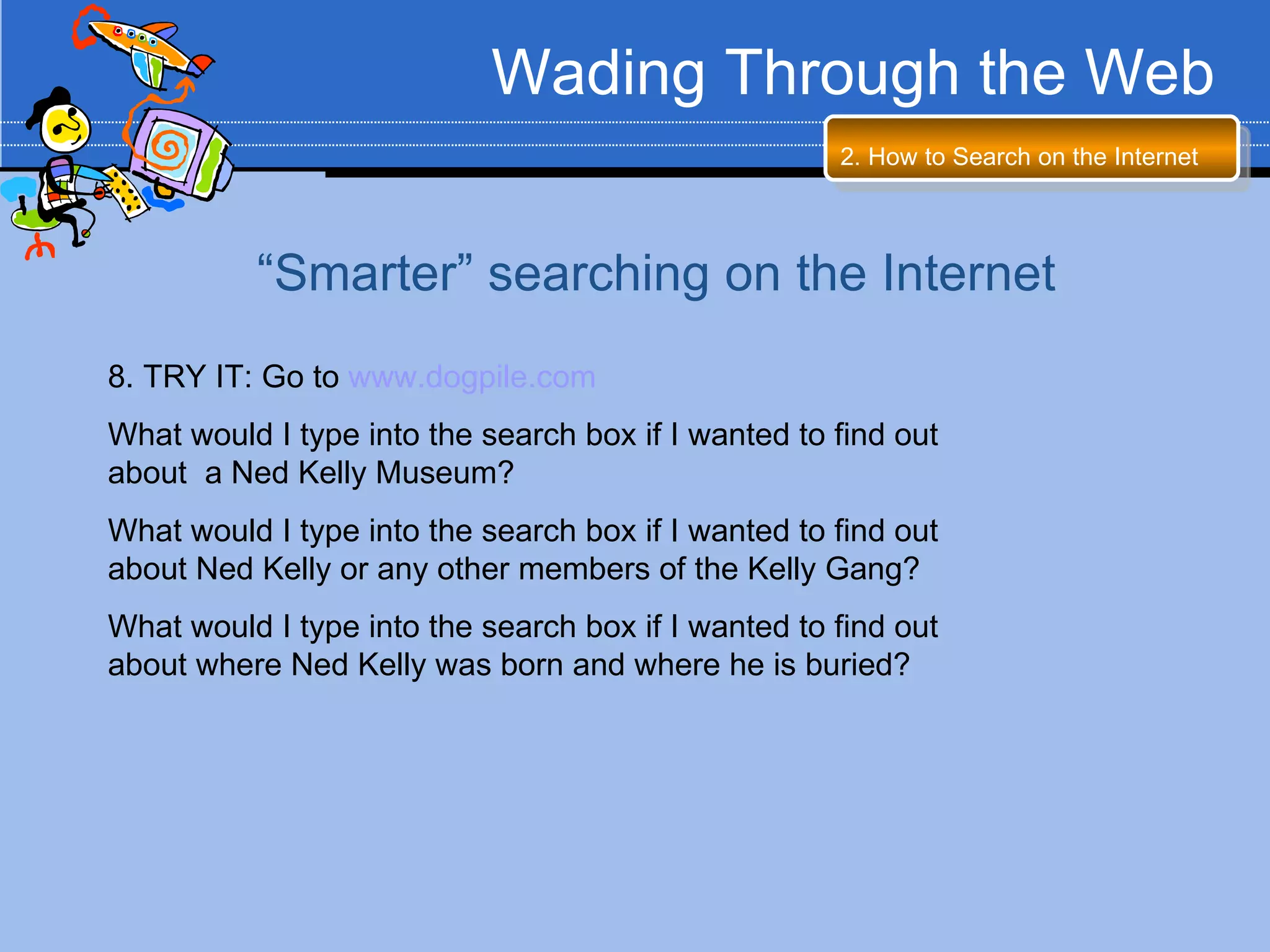 Wading Through the Web
                                                     2. How to Search on the Internet




          “Smarter” searching on the Internet
8. TRY IT: Go to www.dogpile.com
What would I type into the search box if I wanted to find out
about a Ned Kelly Museum?
What would I type into the search box if I wanted to find out
about Ned Kelly or any other members of the Kelly Gang?
What would I type into the search box if I wanted to find out
about where Ned Kelly was born and where he is buried?
 