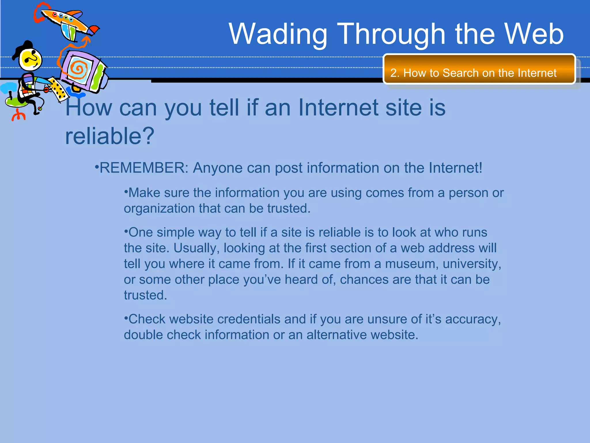 Wading Through the Web
                                                       2. How to Search on the Internet


How can you tell if an Internet site is
reliable?
   •REMEMBER: Anyone can post information on the Internet!
       •Make sure the information you are using comes from a person or
       organization that can be trusted.
       •One simple way to tell if a site is reliable is to look at who runs
       the site. Usually, looking at the first section of a web address will
       tell you where it came from. If it came from a museum, university,
       or some other place you’ve heard of, chances are that it can be
       trusted.
       •Check website credentials and if you are unsure of it’s accuracy,
       double check information or an alternative website.
 