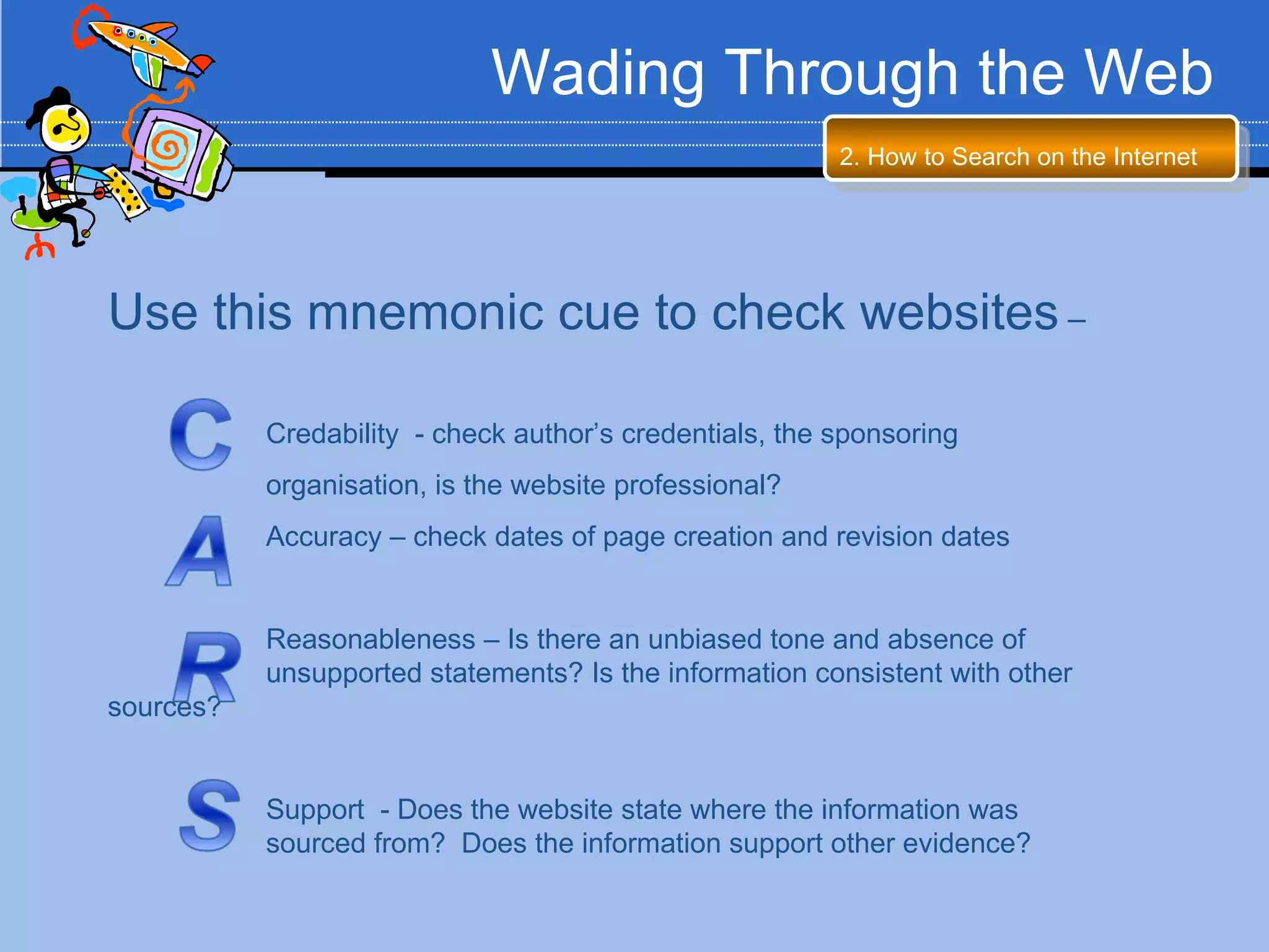Wading Through the Web
                                                         2. How to Search on the Internet




Use this mnemonic cue to check websites –

           Credability - check author’s credentials, the sponsoring
           organisation, is the website professional?
           Accuracy – check dates of page creation and revision dates


           Reasonableness – Is there an unbiased tone and absence of
           unsupported statements? Is the information consistent with other
sources?


           Support - Does the website state where the information was
           sourced from? Does the information support other evidence?
 