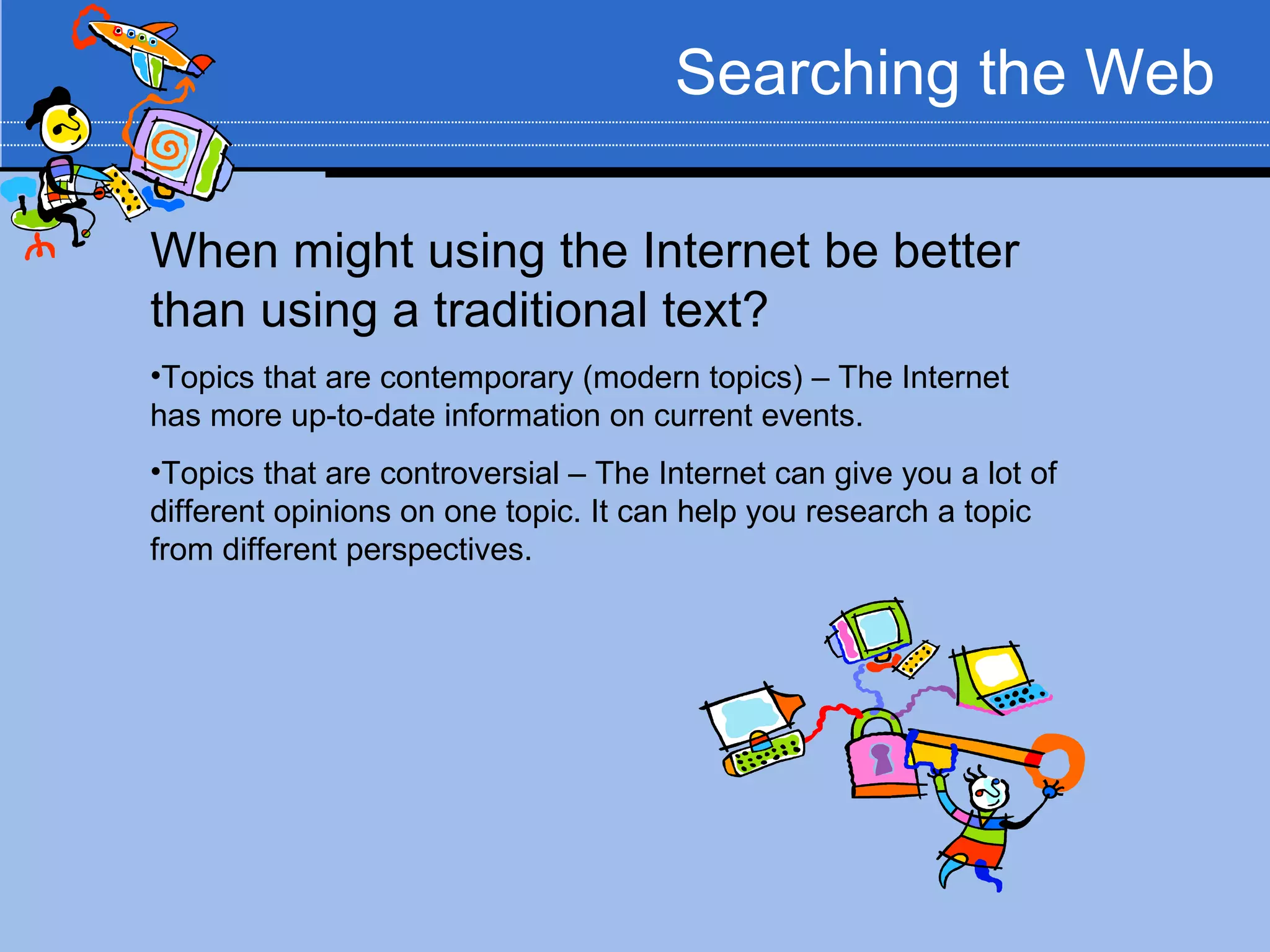 Searching the Web

When might using the Internet be better
than using a traditional text?
•Topics that are contemporary (modern topics) – The Internet
has more up-to-date information on current events.
•Topics that are controversial – The Internet can give you a lot of
different opinions on one topic. It can help you research a topic
from different perspectives.
 