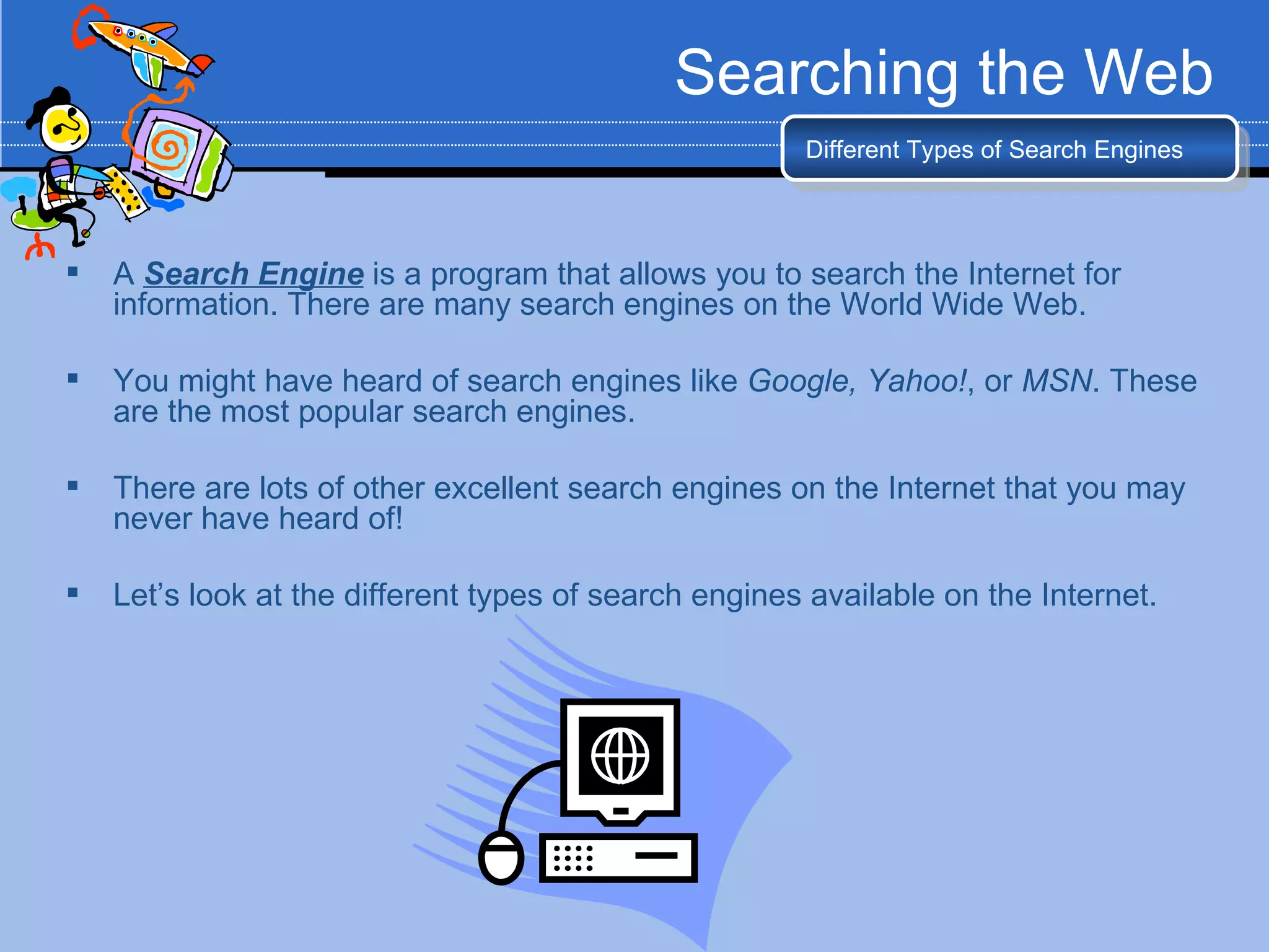 Searching the Web
                                                       Different Types of Search Engines




   A Search Engine is a program that allows you to search the Internet for
    information. There are many search engines on the World Wide Web.

   You might have heard of search engines like Google, Yahoo!, or MSN. These
    are the most popular search engines.

   There are lots of other excellent search engines on the Internet that you may
    never have heard of!

   Let’s look at the different types of search engines available on the Internet.
 