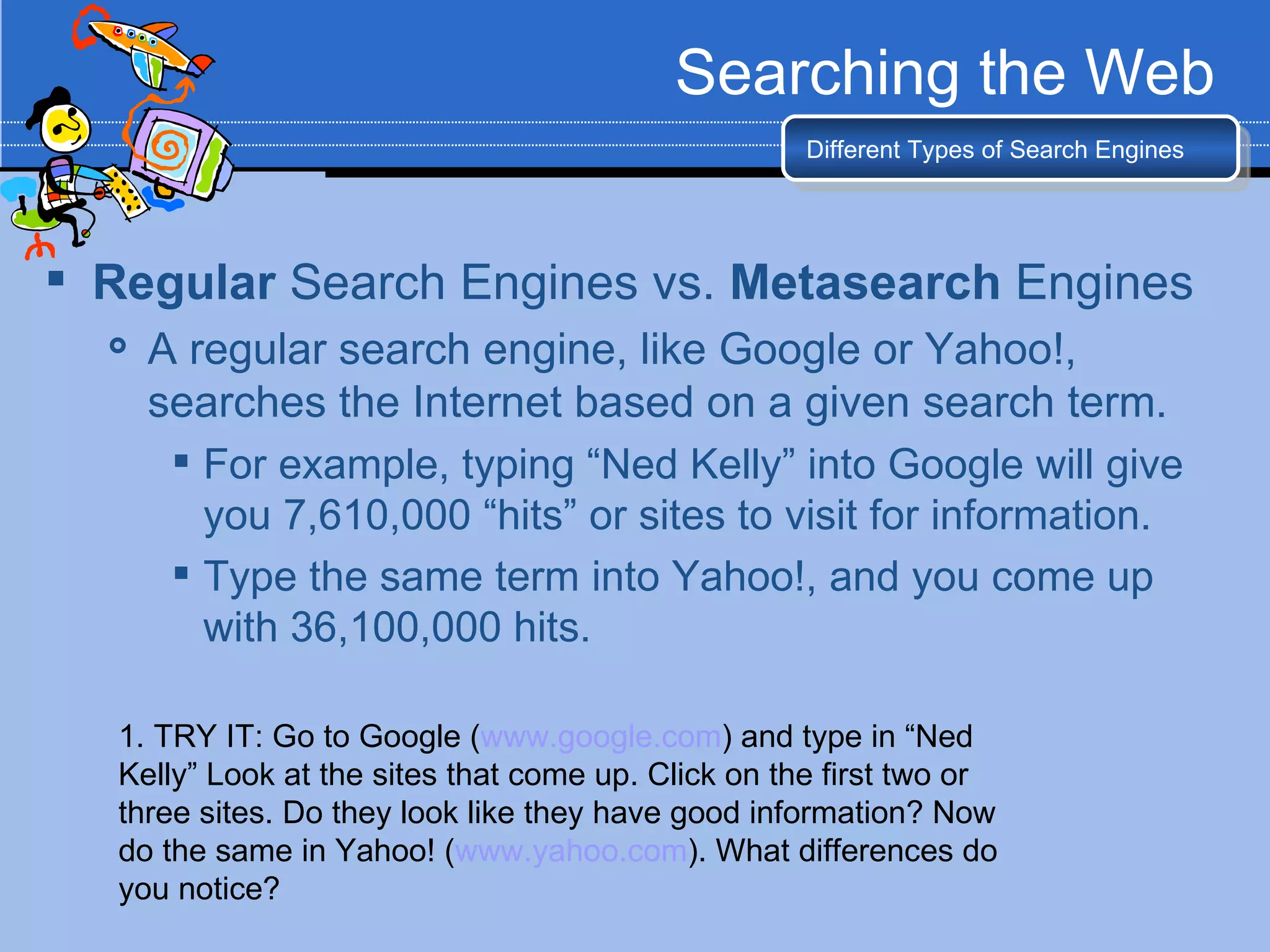 Searching the Web
                                                     Different Types of Search Engines




 Regular Search Engines vs. Metasearch Engines
     A regular search engine, like Google or Yahoo!,
      searches the Internet based on a given search term.
        For example, typing “Ned Kelly” into Google will give
         you 7,610,000 “hits” or sites to visit for information.
        Type the same term into Yahoo!, and you come up
         with 36,100,000 hits.

   1. TRY IT: Go to Google (www.google.com) and type in “Ned
   Kelly” Look at the sites that come up. Click on the first two or
   three sites. Do they look like they have good information? Now
   do the same in Yahoo! (www.yahoo.com). What differences do
   you notice?
 