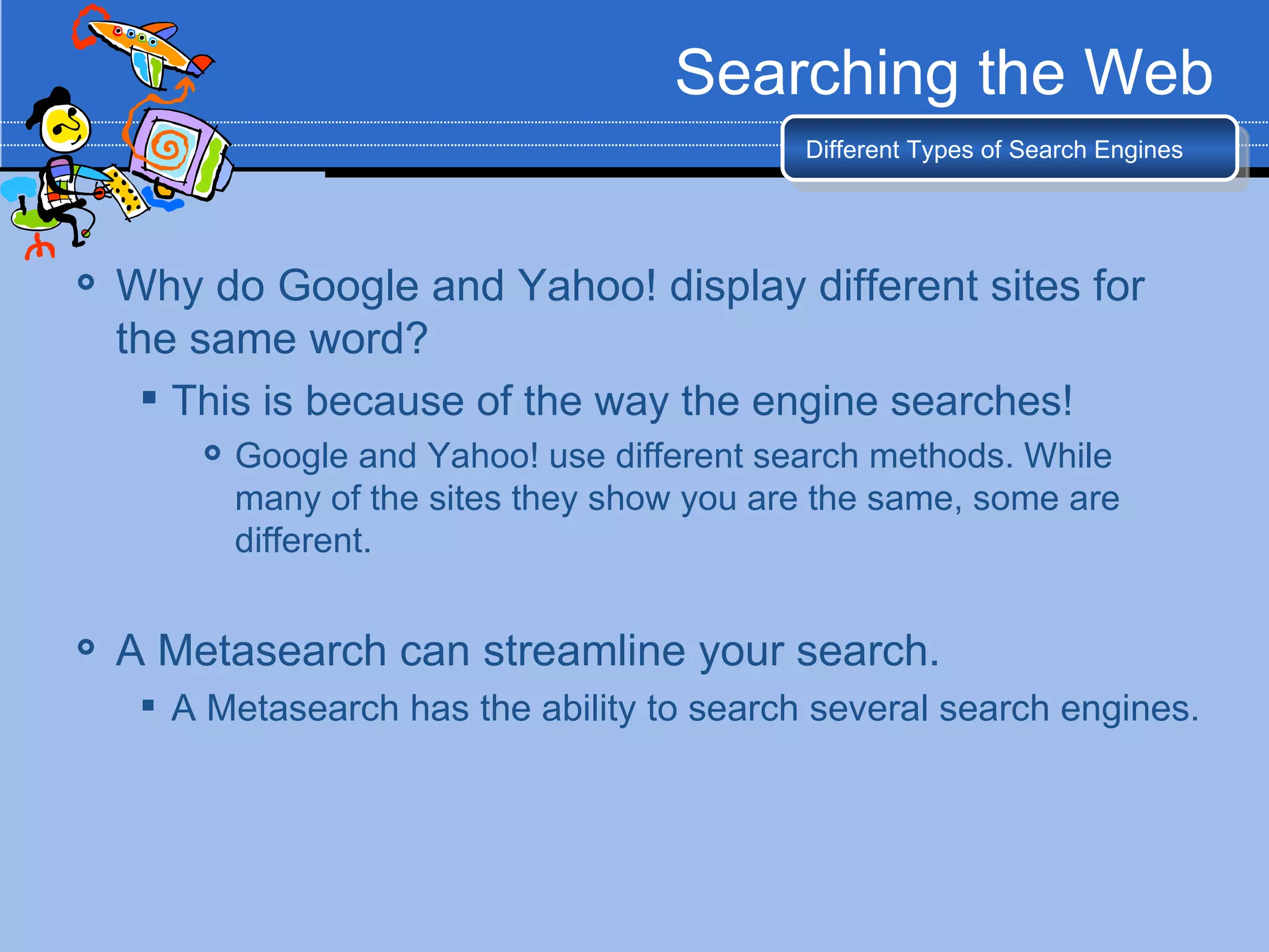 Searching the Web
                                              Different Types of Search Engines




   Why do Google and Yahoo! display different sites for
    the same word?
      This is because of the way the engine searches!
           Google and Yahoo! use different search methods. While
            many of the sites they show you are the same, some are
            different.

   A Metasearch can streamline your search.
      A Metasearch has the ability to search several search engines.
 