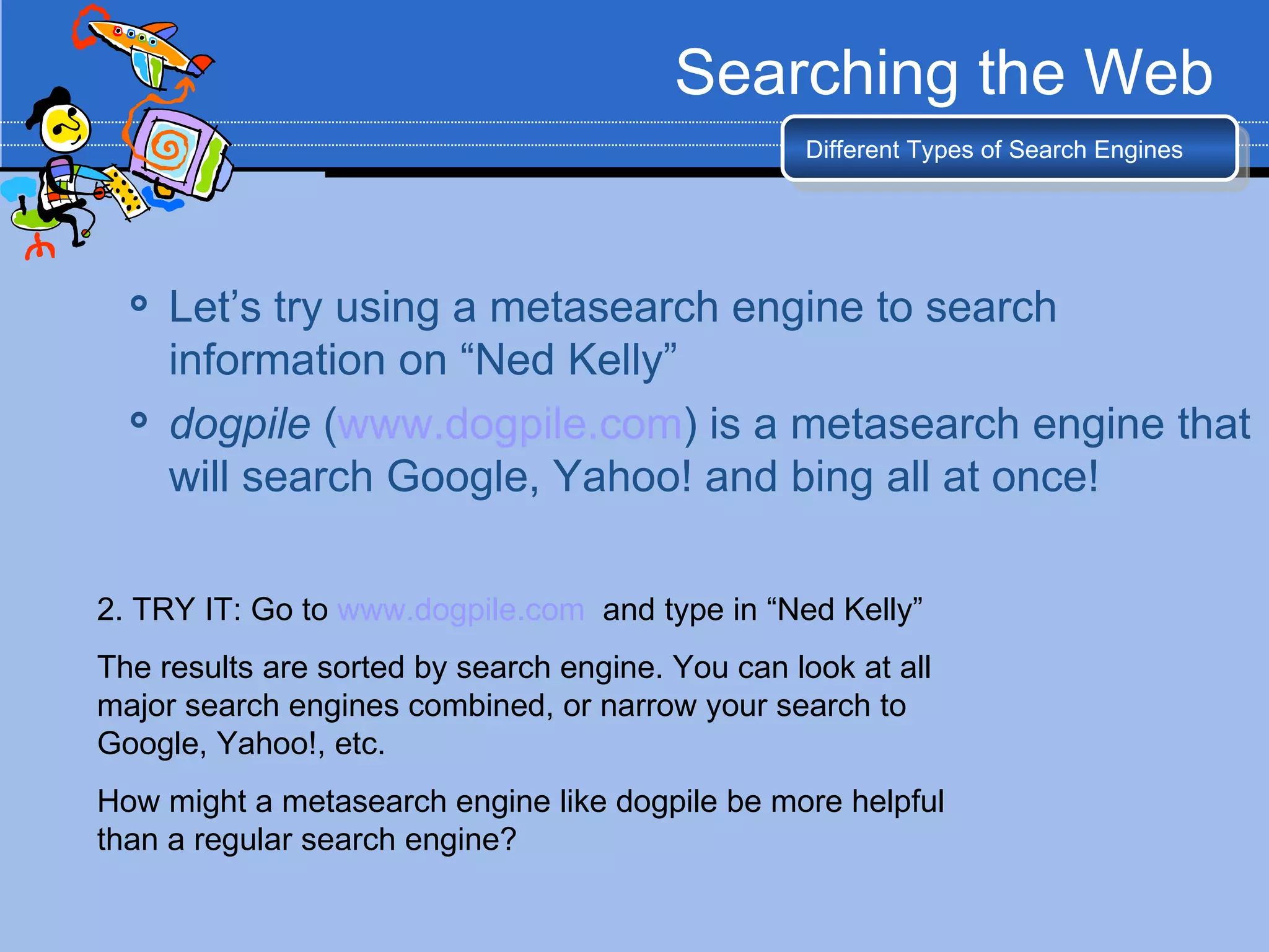 Searching the Web
                                                  Different Types of Search Engines




     Let’s try using a metasearch engine to search
      information on “Ned Kelly”
     dogpile (www.dogpile.com) is a metasearch engine that
      will search Google, Yahoo! and bing all at once!

2. TRY IT: Go to www.dogpile.com and type in “Ned Kelly”
The results are sorted by search engine. You can look at all
major search engines combined, or narrow your search to
Google, Yahoo!, etc.
How might a metasearch engine like dogpile be more helpful
than a regular search engine?
 