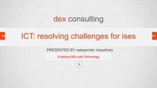dex consulting
ICT: resolving challenges for ises
PRESENTED BY satayender chaudhary
Enabling ISEs with Technology

 