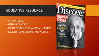 EDUCATIVE RESOURCE
• ANY MATERIAL
• USED IN CONTEXT
• MIGHT BE DIDACTIC MATERIAL OR NOT
• FACILITATES ACQUIRING KNOWLEDGE
 