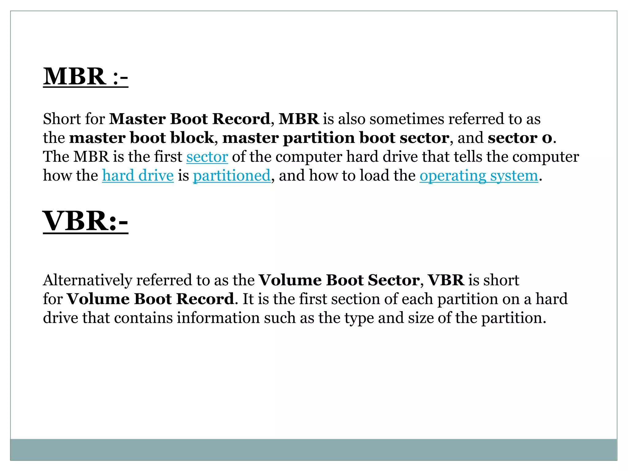 MBR :-
Short for Master Boot Record, MBR is also sometimes referred to as
the master boot block, master partition boot sector, and sector 0.
The MBR is the first sector of the computer hard drive that tells the computer
how the hard drive is partitioned, and how to load the operating system.
VBR:-
Alternatively referred to as the Volume Boot Sector, VBR is short
for Volume Boot Record. It is the first section of each partition on a hard
drive that contains information such as the type and size of the partition.
 