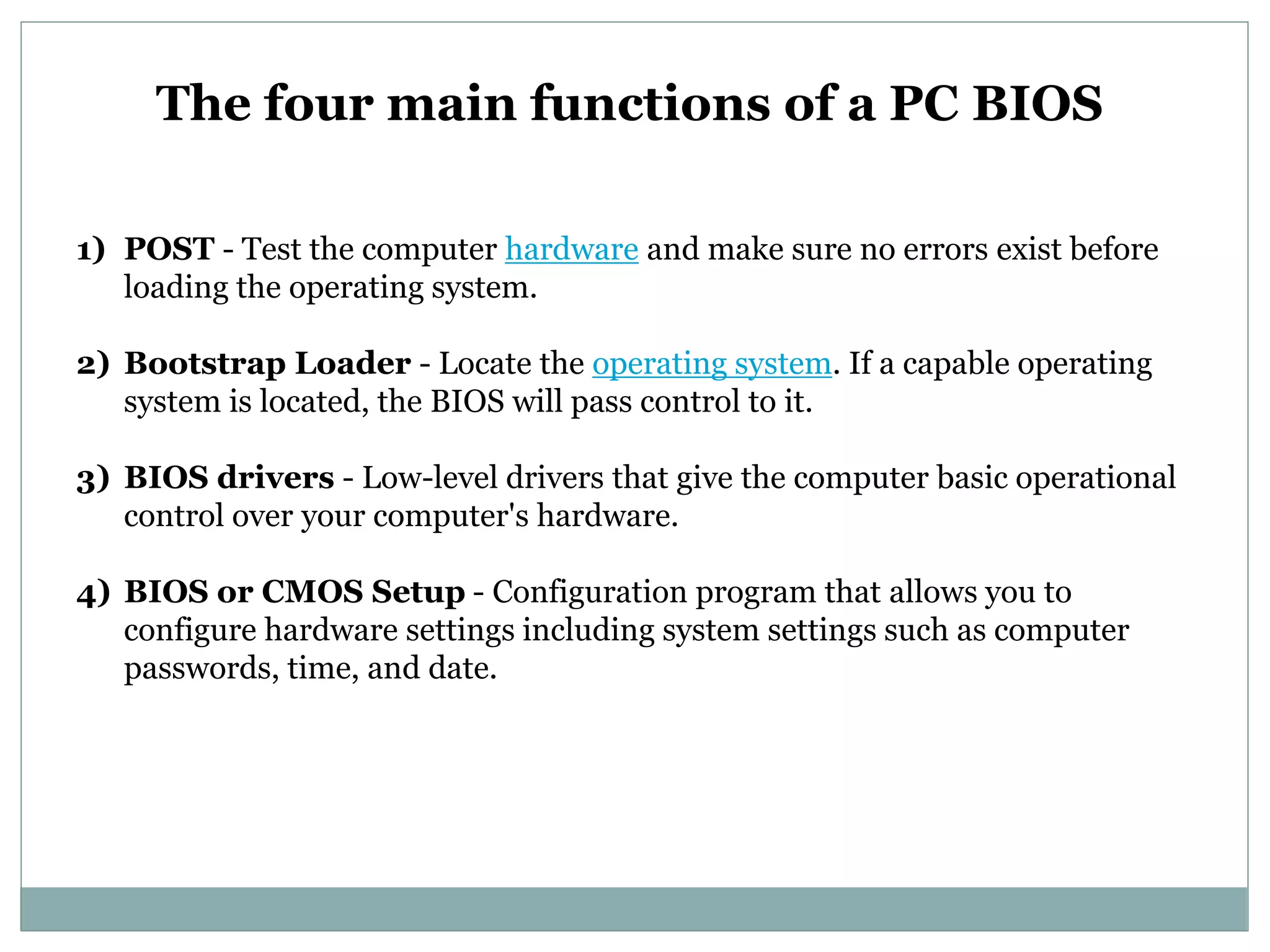 The four main functions of a PC BIOS
1) POST - Test the computer hardware and make sure no errors exist before
loading the operating system.
2) Bootstrap Loader - Locate the operating system. If a capable operating
system is located, the BIOS will pass control to it.
3) BIOS drivers - Low-level drivers that give the computer basic operational
control over your computer's hardware.
4) BIOS or CMOS Setup - Configuration program that allows you to
configure hardware settings including system settings such as computer
passwords, time, and date.
 