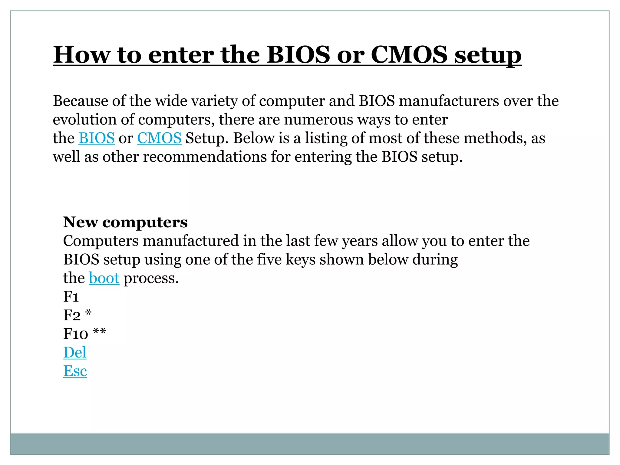 How to enter the BIOS or CMOS setup
Because of the wide variety of computer and BIOS manufacturers over the
evolution of computers, there are numerous ways to enter
the BIOS or CMOS Setup. Below is a listing of most of these methods, as
well as other recommendations for entering the BIOS setup.
New computers
Computers manufactured in the last few years allow you to enter the
BIOS setup using one of the five keys shown below during
the boot process.
F1
F2 *
F10 **
Del
Esc
 