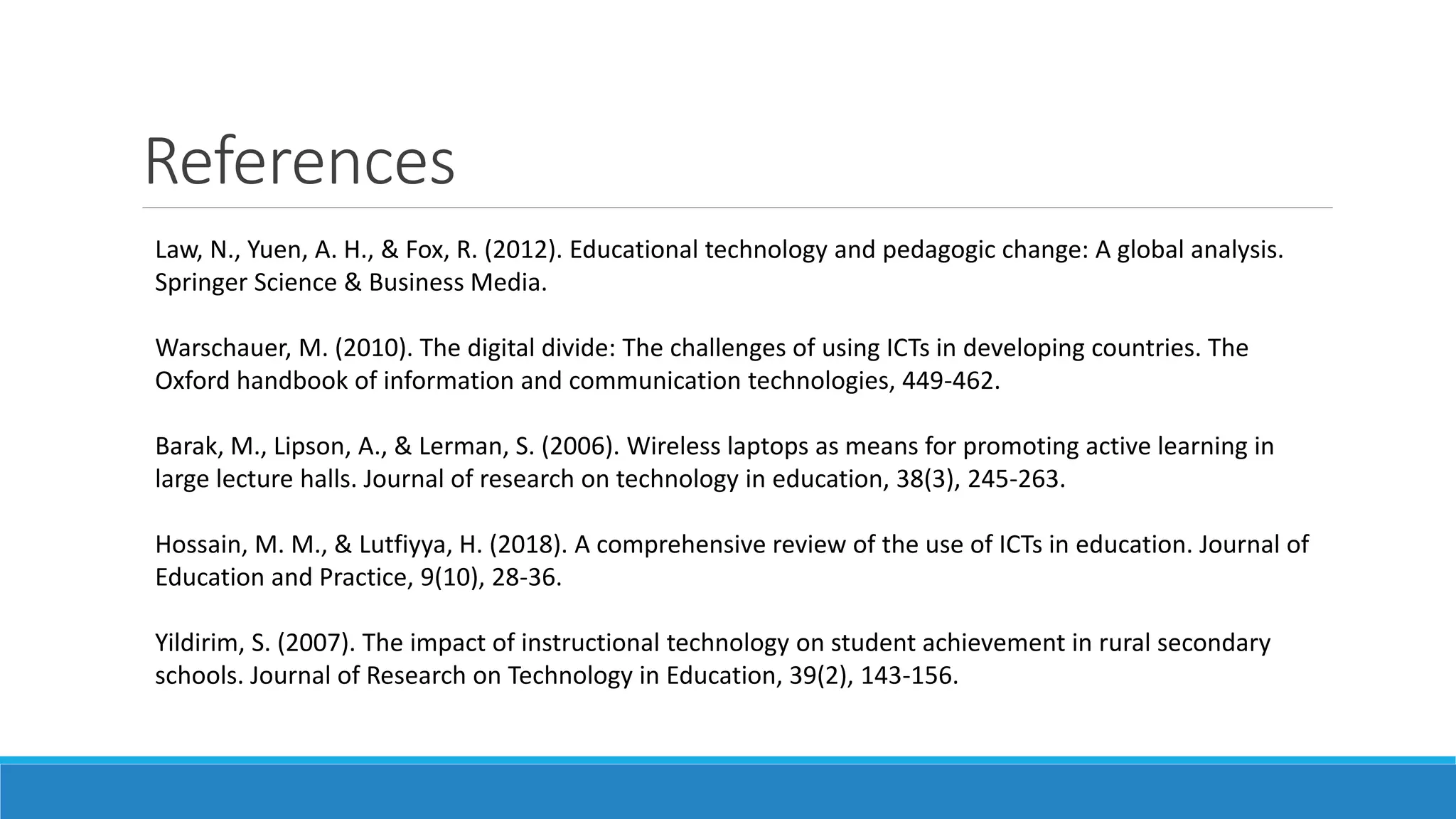 References
Law, N., Yuen, A. H., & Fox, R. (2012). Educational technology and pedagogic change: A global analysis.
Springer Science & Business Media.
Warschauer, M. (2010). The digital divide: The challenges of using ICTs in developing countries. The
Oxford handbook of information and communication technologies, 449-462.
Barak, M., Lipson, A., & Lerman, S. (2006). Wireless laptops as means for promoting active learning in
large lecture halls. Journal of research on technology in education, 38(3), 245-263.
Hossain, M. M., & Lutfiyya, H. (2018). A comprehensive review of the use of ICTs in education. Journal of
Education and Practice, 9(10), 28-36.
Yildirim, S. (2007). The impact of instructional technology on student achievement in rural secondary
schools. Journal of Research on Technology in Education, 39(2), 143-156.
 
