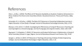 References
Chen, L., & Wu, J. (2018). The Effects of ICT Resource Availability on Students' Academic Achievement in
China: Evidence from Rural Junior Secondary Schools. Educational Sciences: Theory and Practice, 18(6),
39-55.
Fernandes, R. A., & Cunha, J. (2020). The Role of ICT Resources in Promoting Collaborative Learning in
Higher Education: A Case Study in Portugal. Journal of Educational Technology & Society, 23(1), 12-25.
Marwan, A. M., & Ali, S. F. (2019). Investigating the Effectiveness of Using ICT Resources in Teaching and
Learning English as a Second Language. Journal of Language and Linguistic Studies, 15(3), 1181-1194.
Ogunyemi, T., & Oyedemi, T. (2019). ICT Resources and Student Performance in Mathematics: A Study of
Senior Secondary Schools in Lagos, Nigeria. Journal of Educational Research and Practice, 9(1), 74-87.
Sanzgiri, J., & Devi, K. (2017). ICT Resources in Teaching and Learning: A Study of Indian Engineering
Colleges. Journal of Educational Technology in Higher Education, 14(1), 1-14.
 