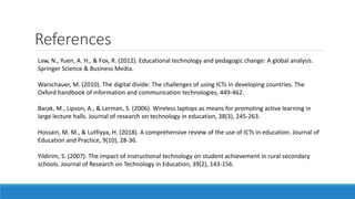 References
Law, N., Yuen, A. H., & Fox, R. (2012). Educational technology and pedagogic change: A global analysis.
Springer Science & Business Media.
Warschauer, M. (2010). The digital divide: The challenges of using ICTs in developing countries. The
Oxford handbook of information and communication technologies, 449-462.
Barak, M., Lipson, A., & Lerman, S. (2006). Wireless laptops as means for promoting active learning in
large lecture halls. Journal of research on technology in education, 38(3), 245-263.
Hossain, M. M., & Lutfiyya, H. (2018). A comprehensive review of the use of ICTs in education. Journal of
Education and Practice, 9(10), 28-36.
Yildirim, S. (2007). The impact of instructional technology on student achievement in rural secondary
schools. Journal of Research on Technology in Education, 39(2), 143-156.
 