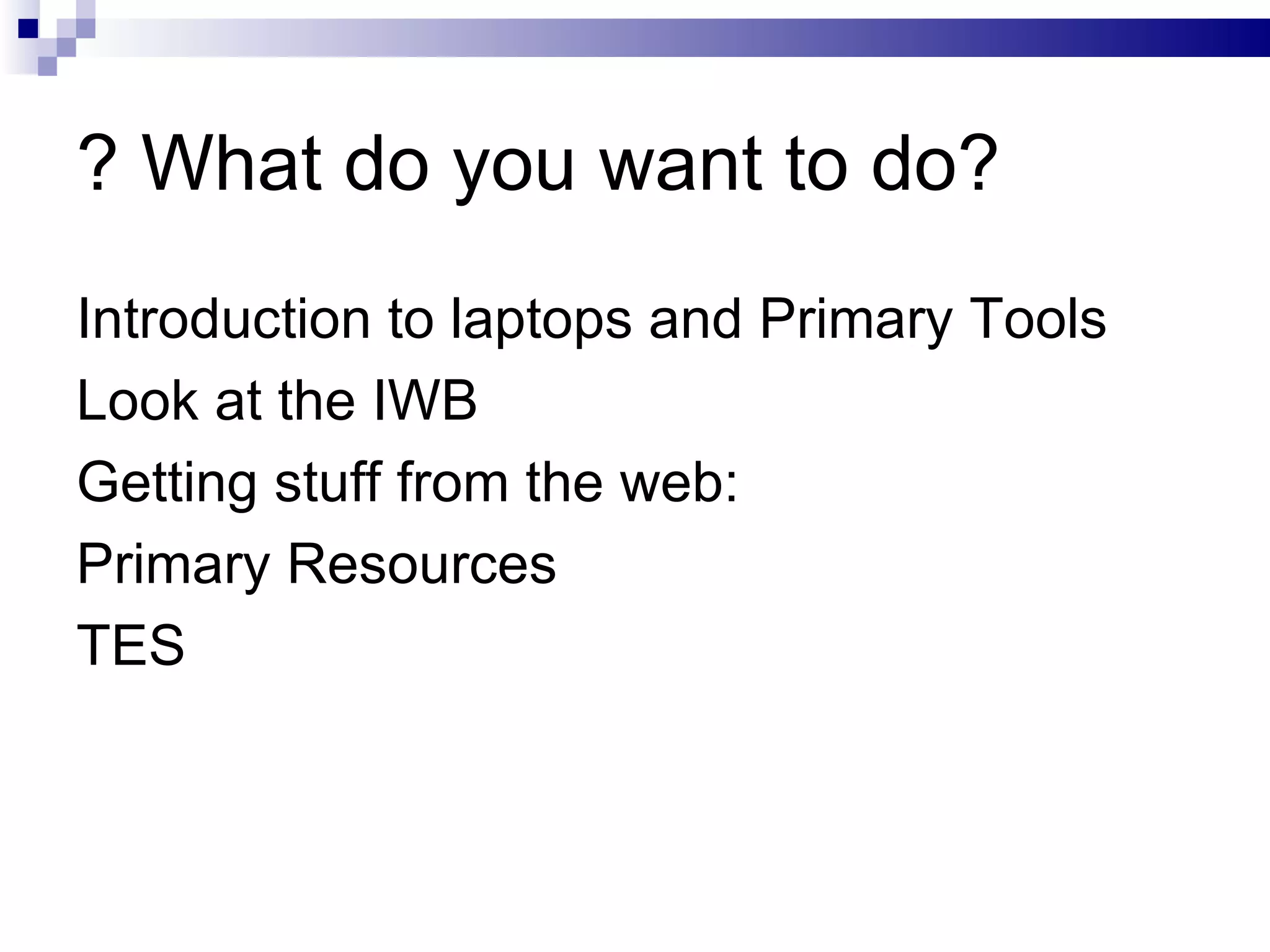 ? What do you want to do? Introduction to laptops and Primary Tools Look at the IWB Getting stuff from the web:  Primary Resources TES 