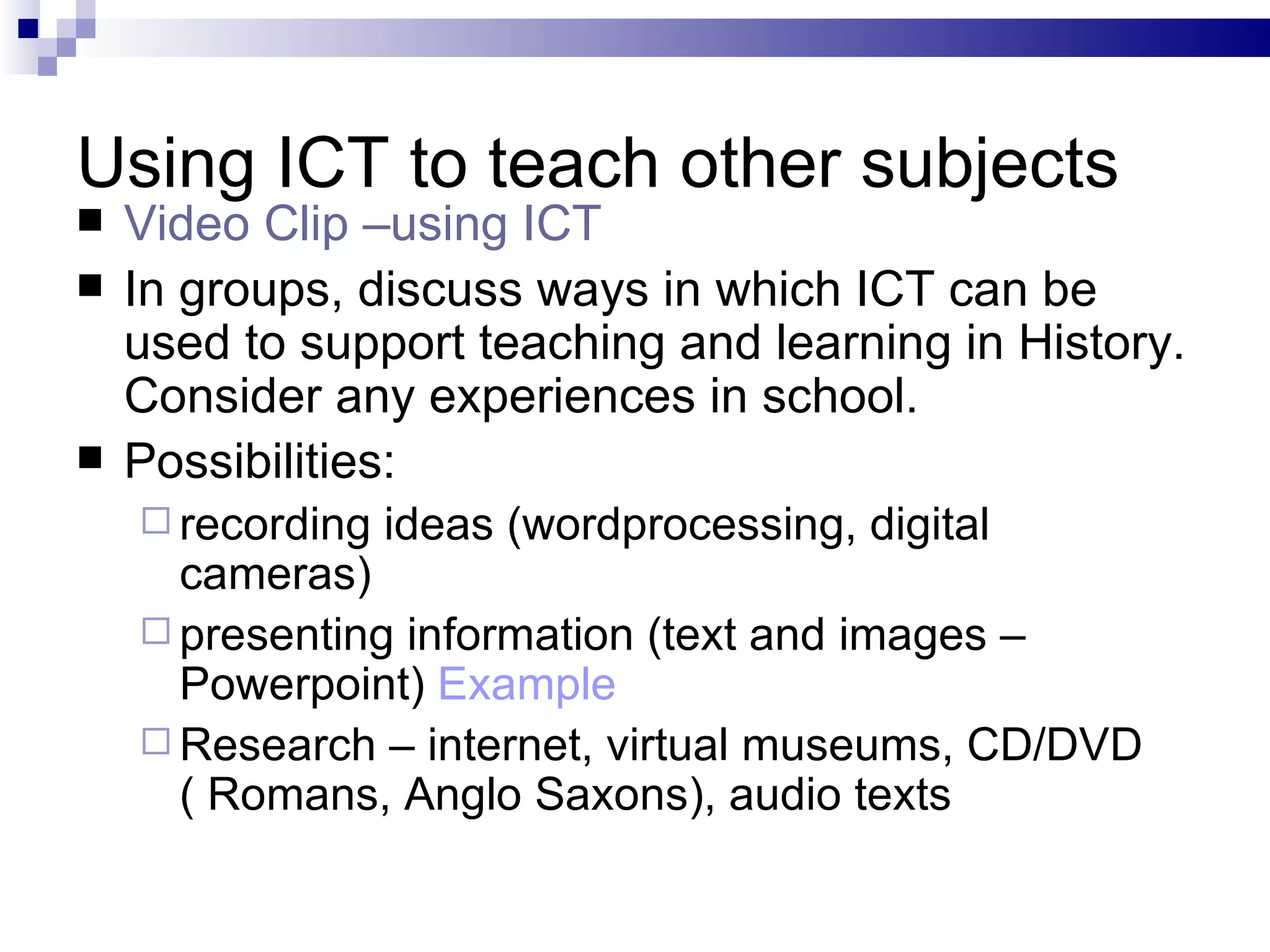 Using ICT to teach other subjects Video Clip –using ICT   In groups, discuss ways in which ICT can be used to support teaching and learning in History. Consider any experiences in school. Possibilities: recording ideas (wordprocessing, digital cameras) presenting information (text and images – Powerpoint)  Example Research – internet, virtual museums, CD/DVD ( Romans, Anglo Saxons), audio texts 