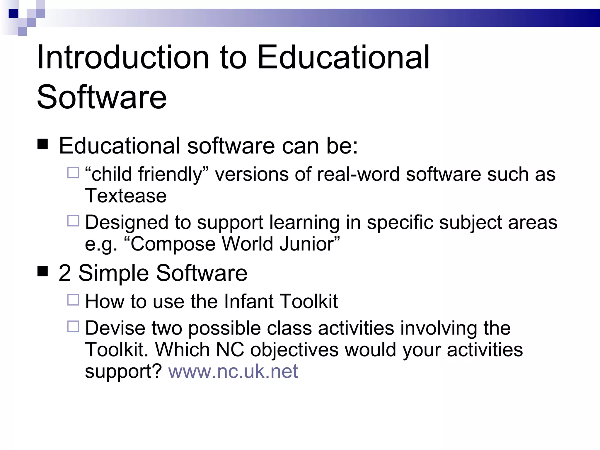 Introduction to Educational Software Educational software can be: “ child friendly” versions of real-word software such as Textease Designed to support learning in specific subject areas e.g. “Compose World Junior” 2 Simple Software How to use the Infant Toolkit Devise two possible class activities involving the Toolkit. Which NC objectives would your activities support?  www.nc.uk.net   