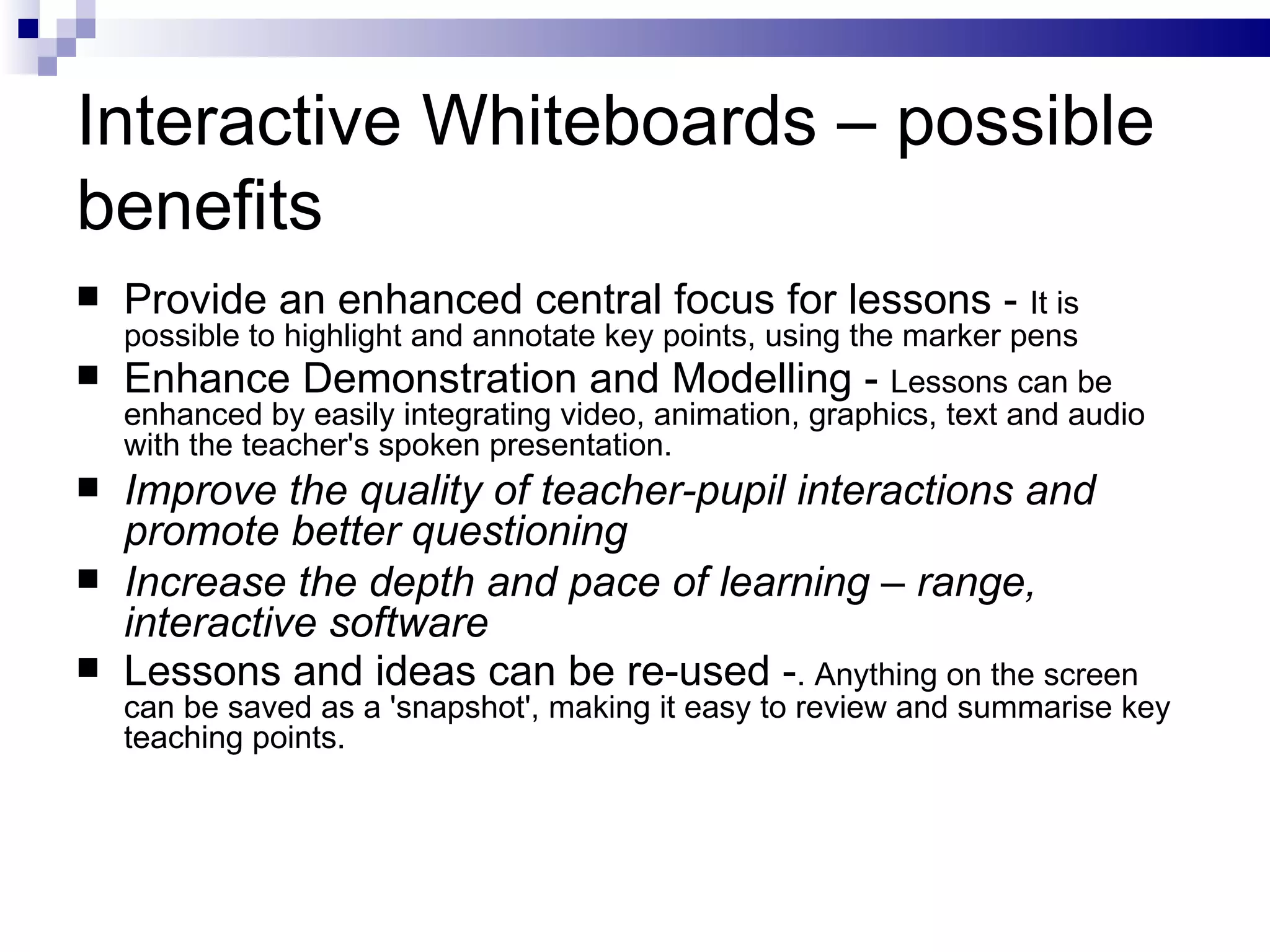 Interactive Whiteboards – possible benefits Provide an enhanced central focus for lessons -  It is possible to highlight and annotate key points, using the marker pens Enhance Demonstration and Modelling -  Lessons can be enhanced by easily integrating video, animation, graphics, text and audio with the teacher's spoken presentation.  Improve the quality of teacher-pupil interactions and promote better questioning Increase the depth and pace of learning – range, interactive software Lessons and ideas can be re-used - . Anything on the screen can be saved as a 'snapshot', making it easy to review and summarise key teaching points.  