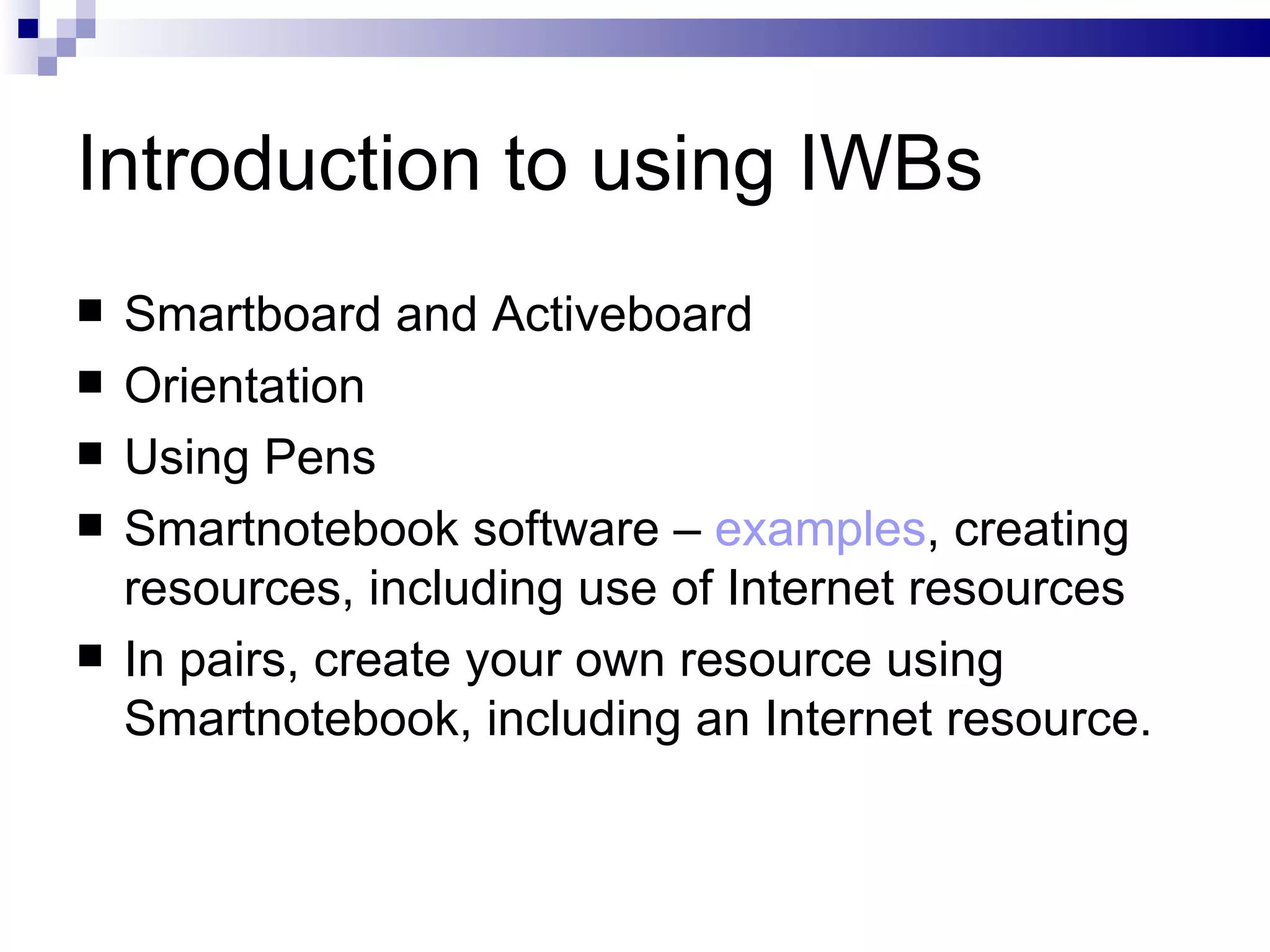 Introduction to using IWBs Smartboard and Activeboard Orientation Using Pens Smartnotebook software –  examples , creating resources, including use of Internet resources In pairs, create your own resource using Smartnotebook, including an Internet resource. 