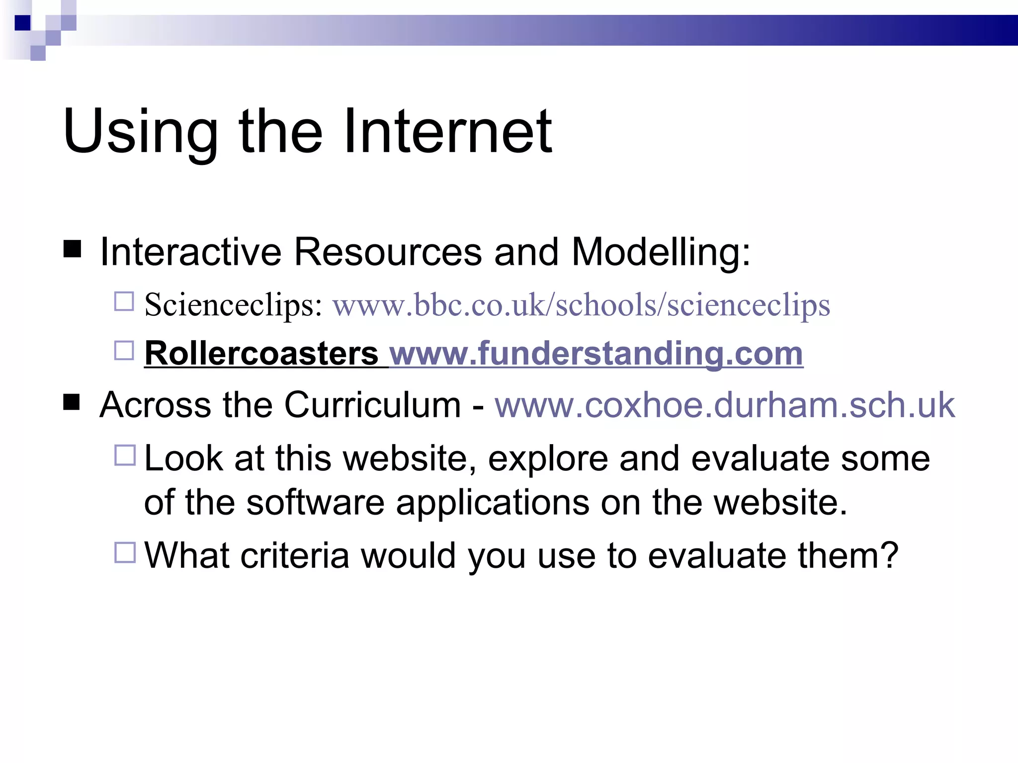 Using the Internet Interactive Resources and Modelling: Scienceclips:  www.bbc.co.uk/schools/scienceclips Rollercoasters  www.funderstanding.com Across the Curriculum -  www.coxhoe.durham.sch.uk Look at this website, explore and evaluate some of the software applications on the website.  What criteria would you use to evaluate them? 