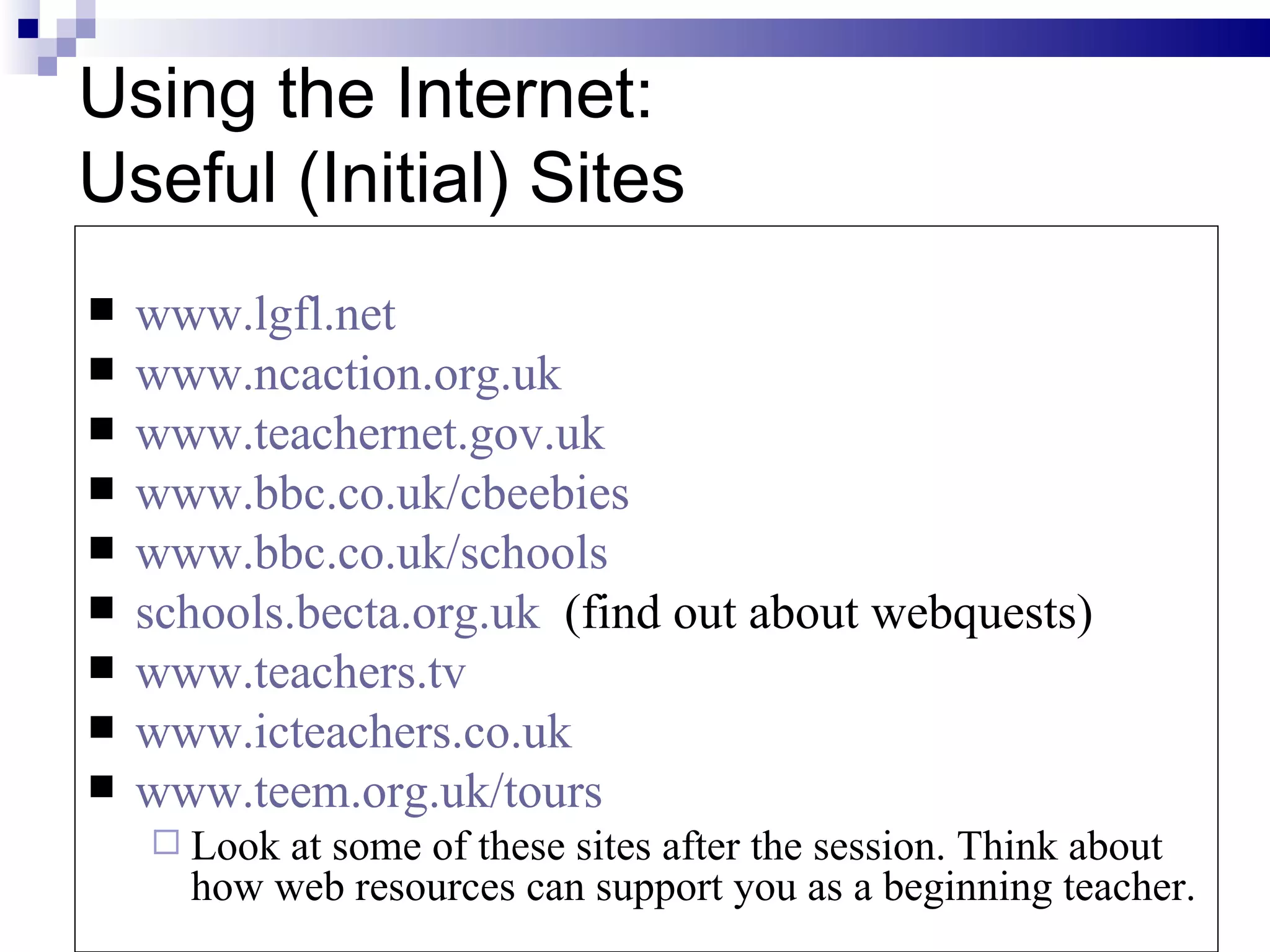 Using the Internet: Useful (Initial) Sites www.lgfl.net www.ncaction.org.uk www.teachernet.gov.uk www.bbc.co.uk/cbeebies www.bbc.co.uk/schools schools.becta.org.uk   (find out about webquests) www.teachers.tv www.icteachers.co.uk www.teem.org.uk/tours   Look at some of these sites after the session. Think about how web resources can support you as a beginning teacher.  