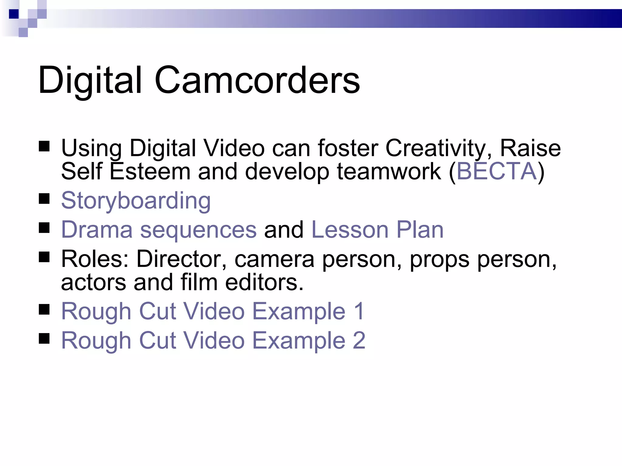 Digital Camcorders Using Digital Video can foster Creativity, Raise Self Esteem and develop teamwork ( BECTA ) Storyboarding Drama sequences  and  Lesson Plan Roles: Director, camera person, props person, actors and film editors. Rough Cut Video Example 1 Rough Cut Video Example 2 