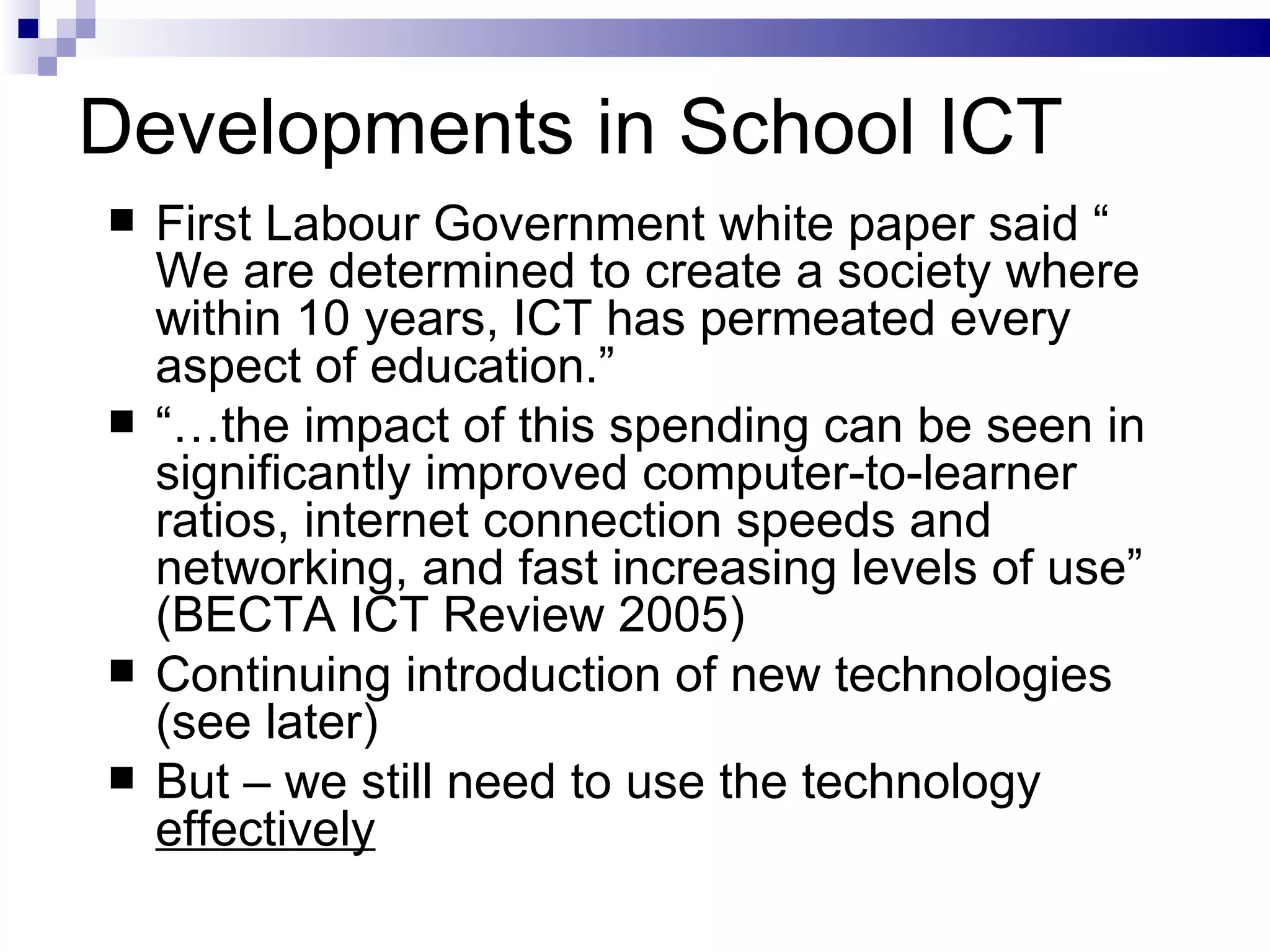 Developments in School ICT First Labour Government white paper said “ We are determined to create a society where within 10 years, ICT has permeated every aspect of education.” “… the impact of this spending can be seen in significantly improved computer-to-learner ratios, internet connection speeds and networking, and fast increasing levels of use” (BECTA ICT Review 2005) Continuing introduction of new technologies (see later) But – we still need to use the technology  effectively 