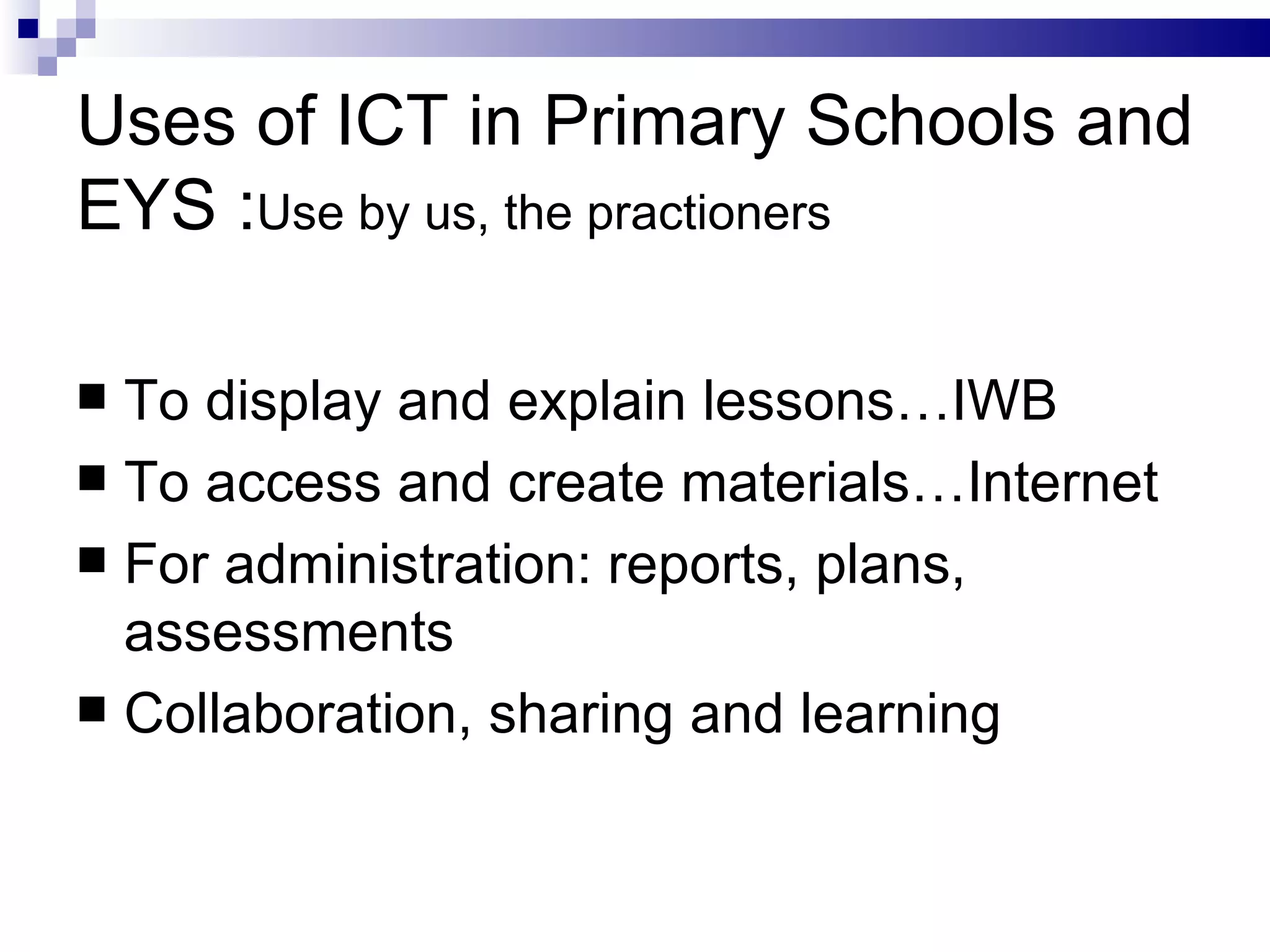 Uses of ICT in Primary Schools and EYS : Use by us, the practioners To display and explain lessons…IWB To access and create materials…Internet For administration: reports, plans, assessments Collaboration, sharing and learning 
