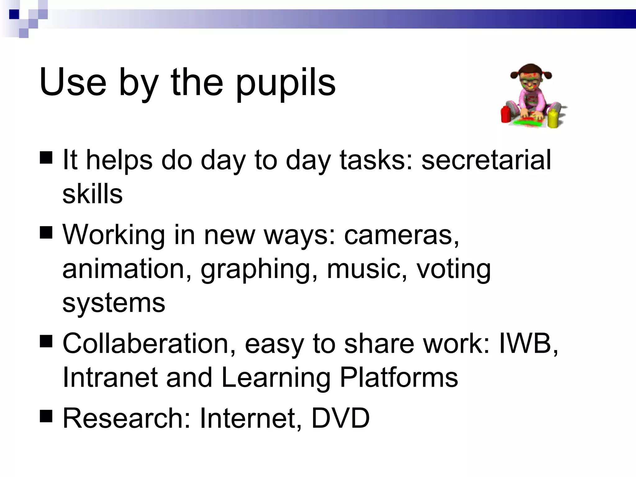 Use by the pupils It helps do day to day tasks: secretarial skills  Working in new ways: cameras, animation, graphing, music, voting systems Collaberation, easy to share work: IWB, Intranet and Learning Platforms Research: Internet, DVD 