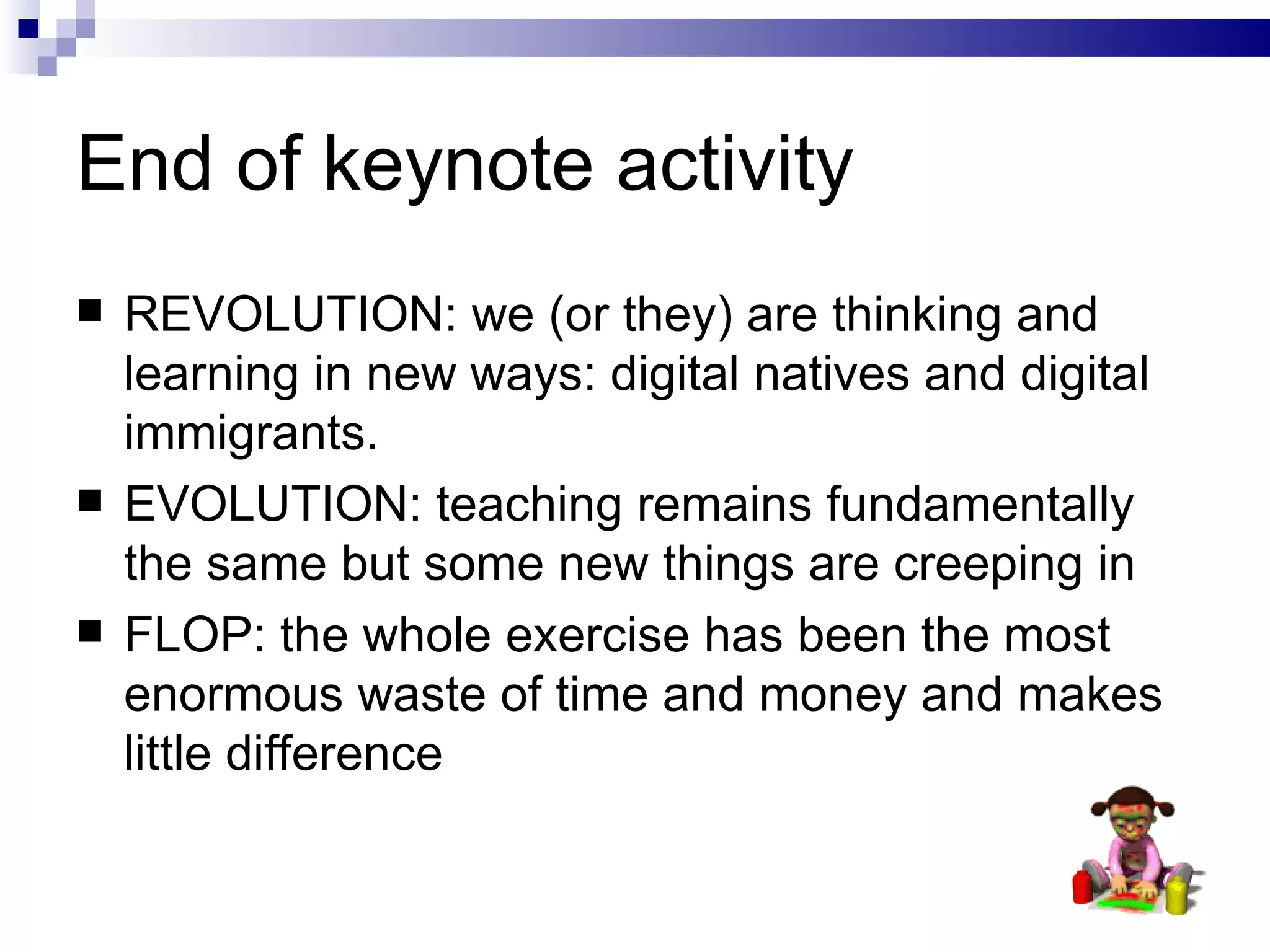 End of keynote activity REVOLUTION: we (or they) are thinking and learning in new ways: digital natives and digital immigrants. EVOLUTION: teaching remains fundamentally the same but some new things are creeping in FLOP: the whole exercise has been the most enormous waste of time and money and makes little difference 