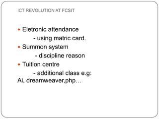 ICT REVOLUTION AT FCSIT



 Eletronic attendance
       - using matric card.
 Summon system
        - discipline reason
 Tuition centre
       - additional class e.g:
Ai, dreamweaver,php…
 