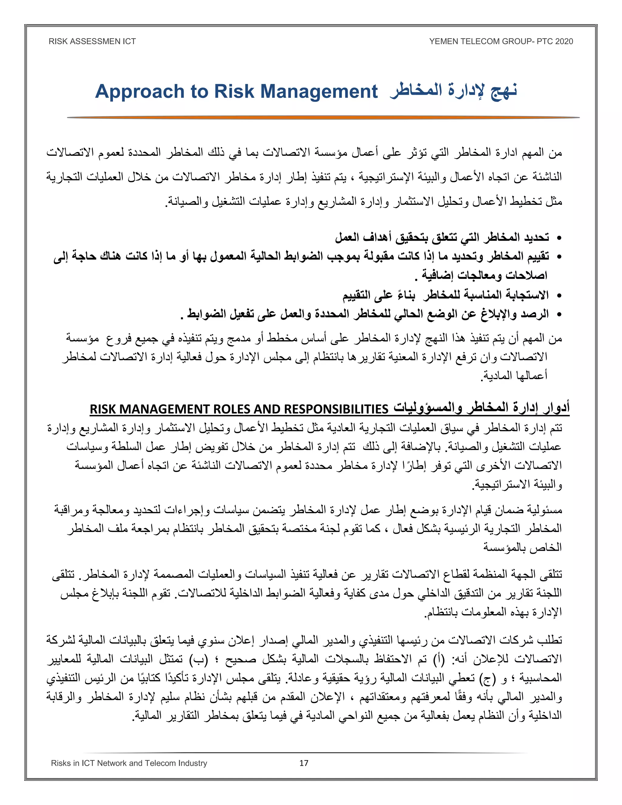 RISK ASSESSMEN ICT YEMEN TELECOM GROUP- PTC 2020
Risks in ICT Network and Telecom Industry 17
‫نهج‬‫ﻹدارة‬‫المخاطر‬Approach to Risk Management
‫ادارة‬ ‫المهم‬ ‫من‬‫المخاطر‬‫التي‬‫تؤثر‬‫على‬‫اﻻتصاﻻت‬ ‫مؤسسة‬ ‫أعمال‬‫بما‬‫في‬‫ذلك‬‫المخاطر‬‫المحددة‬‫لع‬‫موم‬‫اﻻتصاﻻت‬
‫الناشئة‬‫عن‬‫اتجاه‬‫اﻷعمال‬‫والبيئة‬، ‫اﻹستراتيجية‬‫تنفيذ‬ ‫يتم‬‫إطار‬‫إدارة‬‫مخاطر‬‫اﻻتصاﻻت‬‫من‬‫خﻼل‬‫العمليات‬‫التجارية‬
‫مثل‬‫تخطيط‬‫اﻷعمال‬‫وتحليل‬‫اﻻستثمار‬‫وإدارة‬‫المشاريع‬‫وإدارة‬‫والصيانة‬ ‫التشغيل‬ ‫عمليات‬.
•‫تحديد‬‫المخاطر‬‫التي‬‫تتعلق‬‫بتحقيق‬‫أهداف‬‫العمل‬
•‫تقييم‬‫المخاطر‬‫وتحديد‬‫ما‬‫إذا‬‫كانت‬‫مقبولة‬‫بموجب‬‫الحالية‬ ‫الضوابط‬‫أو‬ ‫بها‬ ‫المعمول‬‫ما‬‫إذا‬‫كانت‬‫هناك‬‫حاجة‬‫إلى‬
‫ومعالجات‬ ‫اصﻼحات‬‫إضاﻓية‬.
•‫اﻻستجابة‬‫المناسبة‬‫للمخاطر‬ً‫ء‬‫بنا‬‫على‬‫التقييم‬
•‫الرصد‬‫واﻹبﻼغ‬‫عن‬‫الوضع‬‫الحالي‬‫للمخاطر‬‫الضواب‬ ‫تفعيل‬ ‫على‬ ‫والعمل‬ ‫المحددة‬‫ط‬.
‫يتم‬ ‫أن‬ ‫المهم‬ ‫من‬‫تنفيذ‬‫هذا‬‫النهج‬‫ﻹدارة‬‫المخاطر‬‫على‬‫أساس‬‫مخطط‬‫أو‬‫مدمج‬‫ويتم‬‫تنفيذه‬‫في‬‫جميع‬‫فروع‬‫مؤسسة‬
‫اﻻتصاﻻت‬‫ترفع‬ ‫وان‬‫تقاريرها‬ ‫المعنية‬ ‫اﻹدارة‬‫بانتظام‬‫إلى‬‫مجلس‬‫اﻹدارة‬‫حول‬‫فعالية‬‫إدارة‬‫اﻻتصاﻻت‬‫لمخاطر‬
‫أعمالها‬‫المادية‬.
‫المخاطر‬ ‫إدارة‬ ‫أدوار‬‫والمسؤولي‬‫ات‬RISK MANAGEMENT ROLES AND RESPONSIBILITIES
‫تتم‬‫إدارة‬‫المخاطر‬‫في‬‫سياق‬‫العمليات‬‫التجارية‬‫العادية‬‫مثل‬‫تخطيط‬‫اﻷعمال‬‫وتحليل‬‫اﻻستثمار‬‫وإدارة‬‫المشاريع‬‫وإدارة‬
‫والصيانة‬ ‫التشغيل‬ ‫عمليات‬.‫باﻹضافة‬‫إلى‬‫ذلك‬‫تتم‬‫إدارة‬‫المخاطر‬‫من‬‫خﻼل‬‫تفويض‬‫إطار‬‫عمل‬‫السلطة‬‫وسياسات‬
‫اﻻتصاﻻت‬‫اﻷخرى‬‫التي‬‫توفر‬‫ا‬ً‫إطار‬‫ﻹدارة‬‫مخاطر‬‫محددة‬‫لعموم‬‫اﻻتصاﻻت‬‫الناشئة‬‫عن‬‫اتجاه‬‫أعمال‬‫المؤسسة‬
‫والبيئة‬‫اﻻستراتيجية‬.
‫مسئولية‬‫ضمان‬‫قيام‬‫اﻹدارة‬‫بوضع‬‫إطار‬‫عمل‬‫ﻹدارة‬‫المخاطر‬‫يتضمن‬‫سياسات‬‫وإجراءات‬‫لتحديد‬‫ومعالجة‬‫ومراقبة‬
‫المخاطر‬‫التجارية‬‫الرئيسية‬‫بشكل‬‫فع‬‫ال‬،‫كما‬‫تقوم‬‫المخاطر‬ ‫بتحقيق‬ ‫مختصة‬ ‫لجنة‬‫بانتظام‬‫بمراجعة‬‫ملف‬‫المخاطر‬
‫الخاص‬‫بالمؤسسة‬
‫تتلقى‬‫لقطاع‬ ‫المنظمة‬ ‫الجهة‬‫اﻻتصاﻻت‬‫تقارير‬‫عن‬‫فعالية‬‫تنفيذ‬‫السياسات‬‫والعمليات‬‫المصممة‬‫ﻹدارة‬‫المخاطر‬.‫تتلقى‬
‫اللجنة‬‫تقارير‬‫من‬‫التدقيق‬‫الداخلي‬‫حول‬‫مدى‬‫كفاية‬‫وفعالية‬‫الضوابط‬‫الداخلية‬‫لﻼتصاﻻت‬.‫تقوم‬‫اللجنة‬‫بإبﻼغ‬‫مجلس‬
‫اﻹدارة‬‫بهذه‬‫المعلومات‬‫بانتظام‬.
‫تطلب‬‫شرك‬‫ات‬‫اﻻتصاﻻت‬‫من‬‫رئيسها‬‫التنفيذي‬‫والمدير‬‫المالي‬‫إصدار‬‫إعﻼن‬‫سنوي‬‫فيما‬‫يتعلق‬‫بالبيانات‬‫المالية‬‫لشركة‬
‫اﻻتصاﻻت‬‫لﻺعﻼن‬‫أنه‬) :‫أ‬(‫تم‬‫اﻻحتفاظ‬‫بالسجﻼت‬‫المالية‬‫بشكل‬‫صحيح‬‫؛‬)‫ب‬(‫تمتثل‬‫البيانات‬‫المالية‬‫للمعايير‬
‫المحاسبية‬‫؛‬‫و‬)‫ج‬(‫تعطي‬‫البيانات‬‫المالية‬‫رؤية‬‫حقيقية‬‫وعادلة‬.‫يتلقى‬‫مجلس‬‫اﻹدارة‬‫ًا‬‫د‬‫تأكي‬‫ًا‬‫ي‬‫كتاب‬‫من‬‫الرئيس‬‫التنفيذي‬
‫والمدير‬‫المالي‬‫بأنه‬‫ا‬ً‫ق‬‫وف‬‫لمعرفتهم‬‫ومعتقداتهم‬،‫اﻹعﻼن‬‫المقدم‬‫من‬‫قبلهم‬‫بشأن‬‫نظام‬‫سليم‬‫ﻹدارة‬‫المخاطر‬‫والرقاب‬‫ة‬
‫الداخلية‬‫وأن‬‫النظام‬‫يعمل‬‫بفعالية‬‫من‬‫جميع‬‫النواحي‬‫المادية‬‫في‬‫فيما‬‫يتعلق‬‫بمخاطر‬‫التقارير‬‫المالية‬.
 