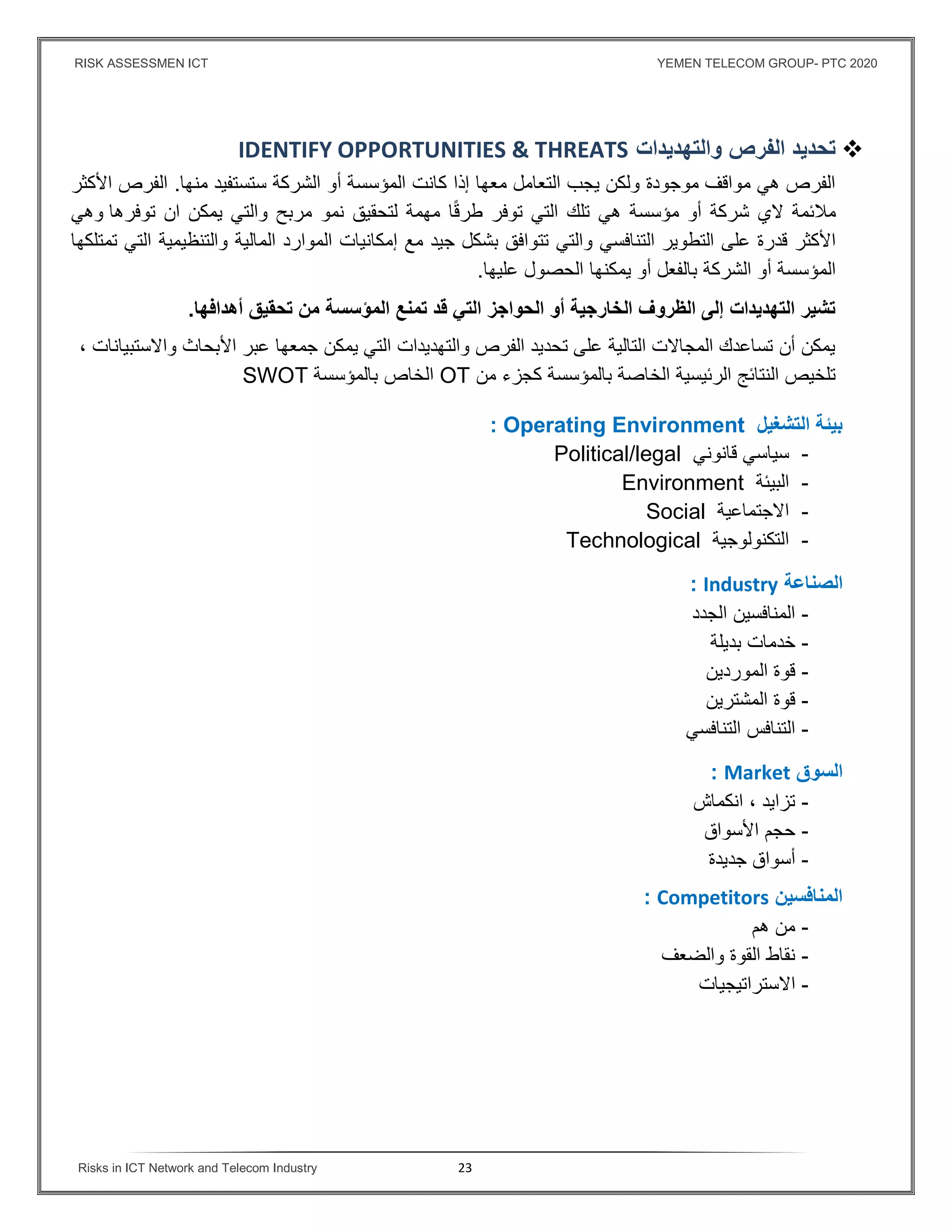 RISK ASSESSMEN ICT YEMEN TELECOM GROUP- PTC 2020
Risks in ICT Network and Telecom Industry 23
‫والتهديدات‬ ‫الفرص‬ ‫تحديد‬IDENTIFY OPPORTUNITIES & THREATS
‫كانت‬ ‫إذا‬ ‫معها‬ ‫التعامل‬ ‫يجب‬ ‫ولكن‬ ‫موجودة‬ ‫مواقف‬ ‫هي‬ ‫الفرص‬‫أو‬ ‫المؤسسة‬‫منها‬ ‫ستستفيد‬ ‫الشركة‬.‫الفرص‬‫اﻷكثر‬
‫مﻼئمة‬‫أو‬ ‫شركة‬ ‫ﻻي‬‫مؤسسة‬‫مربح‬ ‫نمو‬ ‫لتحقيق‬ ‫مهمة‬ ‫ا‬ً‫ق‬‫طر‬ ‫توفر‬ ‫التي‬ ‫تلك‬ ‫هي‬‫و‬‫التي‬‫ان‬ ‫يمكن‬‫توفرها‬‫و‬‫ه‬‫ي‬
‫التنافسي‬ ‫التطوير‬ ‫على‬ ‫قدرة‬ ‫اﻷكثر‬‫والتي‬‫تمتلكها‬ ‫التي‬ ‫والتنظيمية‬ ‫المالية‬ ‫الموارد‬ ‫إمكانيات‬ ‫مع‬ ‫جيد‬ ‫بشكل‬ ‫تتوافق‬
‫المؤسسة‬‫الشركة‬ ‫أو‬‫عليها‬ ‫الحصول‬ ‫يمكنها‬ ‫أو‬ ‫بالفعل‬.
‫تمنع‬ ‫قد‬ ‫التي‬ ‫الحواجز‬ ‫أو‬ ‫الخارجية‬ ‫الظروف‬ ‫إلى‬ ‫التهديدات‬ ‫تشير‬‫المؤسسة‬‫أهداﻓها‬ ‫تحقيق‬ ‫من‬.
‫واﻻستبيانات‬ ‫اﻷبحاث‬ ‫عبر‬ ‫جمعها‬ ‫يمكن‬ ‫التي‬ ‫والتهديدات‬ ‫الفرص‬ ‫تحديد‬ ‫على‬ ‫التالية‬ ‫المجاﻻت‬ ‫تساعدك‬ ‫أن‬ ‫يمكن‬،
‫الخاصة‬ ‫الرئيسية‬ ‫النتائج‬ ‫تلخيص‬‫بالمؤسسة‬‫من‬ ‫كجزء‬OT‫الخاص‬‫بالمؤسسة‬SWOT
‫التشغيل‬ ‫بيئة‬: Operating Environment
-‫قانوني‬ ‫سياسي‬Political/legal
-‫البيئة‬Environment
-‫اﻻجتماعية‬Social
-‫التكنولوجية‬Technological
‫ال‬‫صناعة‬: Industry
-‫الجدد‬ ‫المنافسين‬
-‫خدمات‬‫بديلة‬
-‫الموردين‬ ‫قوة‬
-‫المشترين‬ ‫قوة‬
-‫التنافسي‬ ‫التنافس‬
‫ال‬‫سوق‬Market:
-‫انكماش‬ ، ‫تزايد‬
-‫اﻷسواق‬ ‫حجم‬
-‫جديدة‬ ‫أسواق‬
‫المناﻓسين‬Competitors:
-‫هم‬ ‫من‬
-‫والضعف‬ ‫القوة‬ ‫نقاط‬
-‫اﻻستراتيجيات‬
 